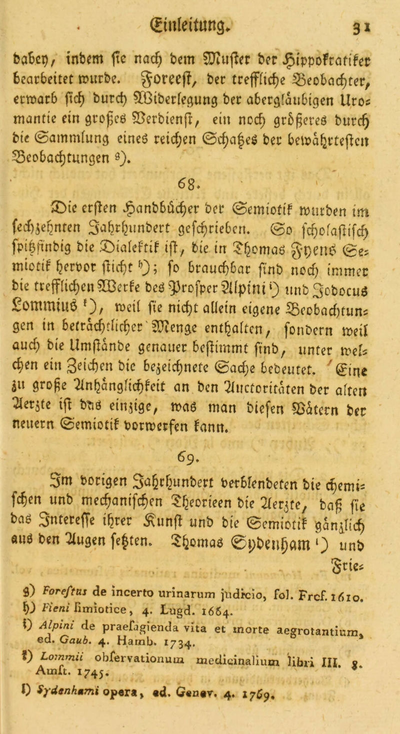 baScp, tnbem jte nac^ tcm Süiiijier ber J^ippoFraftfee bearbeitet nntrbe. ^oreeft, ber trefffic^e 55eobac^ter, ertijarb fid) burd) ^Giberfegung ber abergfaiibigen Uro5 mantte ein großcö 55erbien(r, ein noc^ grb^ereö burc^ bte ©ammiun^ cineö reid;en ©c^a|eö ber beix>a^rteflcit Beobachtungen 0). 68» ^ie erf^en JF)anbböcher ber ©emiotif mürben itn fed)5ehnten Sahrhunbert gefchrieben. ©0 fchofajlifch fpi||i'nbtg bie 2)iaIeFtif ifT^ bie in ^h^mad miotd herber fticht fo brauchbar finb nod) intmcc bie trejf(ichen®erFe bed 93rofper2Upfni 9 unbSobocud ^ominiuö *3/ mcü fie nicht allein eigene Bcübad)tun^ gen in betrachdirher'5D^enge enthalten, fonbern med aud; bte Umdanbe genauer bejlimmt finb, unter mel^ chen ein 3^id)en bic bc^eichnetc 0ad;e bebeutet. ^(£ine äu gro^e 2lnhangfichfeit an ben ^luctorittUen ber altert 21er5te ijl bTiö einzige, n>ad man biefen Bätcrn ber neuern 0emiotiF bormerfen Fann. 69, Sm Porigen Sahrhunbert Perblenbeten bie chemi- fchen imb mechanifchen ^heorieen bte ^ler^te, ba^ fie bad Sntereffe ihrer Äunfl unb bie 0cmiotiF ganilich öud ben klugen [e|ten. !$homad ©pbenham unb Srie^ g) Foreftas de incerto urinarum \i\dtc'io, fol. Frcf. irtio. h) FtW fimiotice, 4. Lugd. 1664. <) Alpini de praefagienda vita et morte aegrotamiura» ed. Gaub. 4. Hamb. 1734. f) Lominii obfervationum medicinallum libri III. « Amu. 1745.