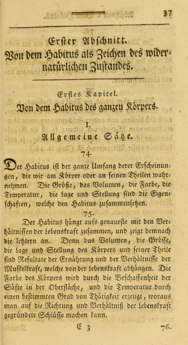 (Jvftcr 5(ibfd)nitt. 5Soii t>cm J^abitu^ al^ roiber* ‘ natüvUd)cn ^rrrnr . ? (Srjicö ‘.^apitef. Q3on bcm |)abitifö i)cö (janjeii ^brpei‘S. ‘ L ‘ i ^ ^ I. - ' < • ' • . •■ ; f V? ' ' ■' .. t .Singe me ine ©a.|e^ . . t • * ■ 74‘ J^aSitu^ ijll bcr Umfang bercc Srfc^einun^ gen, bic mt am Äbrpec ober an feinen !^^ei(en ma^c^ nehmen. ^ieSroge, baö 55oIumcn, bte §arbe, bie Temperatur, bie läge unb @teüung finb bic ^igen« fc^aften, meiere ben ^abituöjufammenfc|en* 75- T>er ^aSituö feangt aufö genauefle mit ben 53er? ^aitniffen ber lebenöfraft ^ufammen, unb ^eigt bemnac^ bie Ie|tern an. T>enn baö 53o(umen, bie ©roffe, bie kge unb Steilung beö Älorperö unb feiner Tijeile finb Olefuitate ber ^rna^rung unb ber 53eri2aitniffe ber ^Dtuffeif'raft, meiere Ponber lebenöfraft ab^angen. .CDie garbe beö Äbrperö mirb burc^ bie S3efci;a(fcn^eit ber T)berfla(^e, unb bte Temperatur burc^ einen bejlimmten ©rab Pon T^atigfeit ep^eugt, morau^ man auf bie 9\ici)tung unb 53er^Mtni^ ber leben^lraft gegrvinbete Schlöffe mad)en bann.