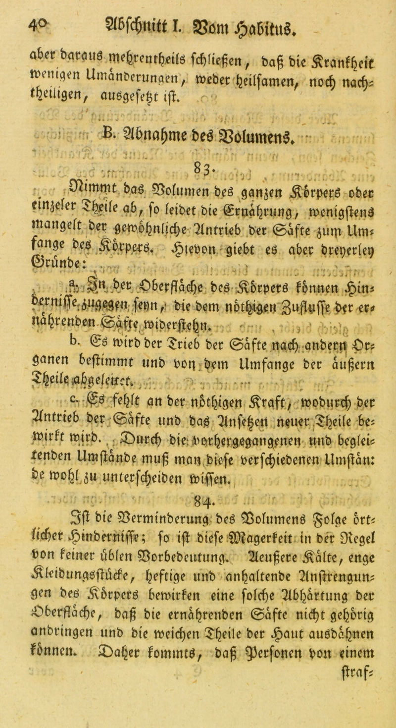 40^ 2(Bf($m'fn. SSom aber bntöuö meferentb^lö fcfifte^en, baß bie Äranffecic ivemqen UmanDerunaen, Weber beüfamen, noc^ nacb^ miimf auögefe^t '■ ^IBna^me be^ SSolumetti^* * O^miwt baö ?3ofumen beö ganzen Äbr^erö ober etn^efer ^b^ife ab, fo feibet bte ^ruabrung, wenigpenö mangeft ber gewobnlicbe ^fntrieb ber @afte Umj fonge beö »§ieboii ■ gtebt eö aber breperle^ 0rünbe: . ' jOberffacB^^ beöT^brperö fonnen J^in^ bie bem nbty^en -bfc näbrenben.fe%w ^ b. & wirb ber ^rieb ber 0afte nacb-önberrt ^r? öanen beflimmt unb Port bem Umfange ber äußern ?b^if^iabgefeircf. , ' febft an ber nbtbigen Äraft^ woburcb ber ^Tntrteb ber @afte unb ba^ 7fnfe|en n^uer,5bciie be? Wirft wirb.,. ®urcb bie; ibarbergßgang.enen' unb begfei? fenben Umj^anbe mu^ man.biefe berfcbiebenen Umpan: be wo^f ju unterfcbeiben Wiffen. 84‘ S|1 bte 55ermtnberung; beö ^ofumenö gofge ort^ ficber »^inbetntffr; fo iff biefe 5D?agerfeit in ber Dtegel bon feiner übfen 55ürbebcutung. ^eu^ere .^afte, enge ^leibungöjlücfe, luftige unb anbaftenbe ‘Jfnjlrengun^ gen beö .^'brperö bewirfen eine fofebe Tfbbartung ber ^berflocbe, bag bie ernabrenben ©afte ni(bt gebbrig onbringen unb bie weichen 5^b^ile ber J^aut auöbabticn fbnnen* 2!>aber fommtö, ba^ 9^erfonen ben einem flrafj