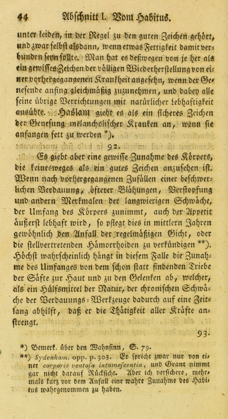* unter Jeiben, in,bcr Dtegel 511 ben guten unb^marfetbjlaj^bann, n?ennetn>aöSetttgfett bamttber^ Bunben fe^u fötlte, '0Dicm ^at e6be^\t)egeii bon je ^er atd f in getbiffeöiS^tc^cn ber bolligen 5Dßicber^er j^eliung bon eu uec.bQr^ergegangen-en ^tanffjeitangefefen, ibenn ber &e^ uefenbe anft'ng gktc^ma^tg 5U5iinc^men, unb babei) alle feine iibinge 55en:td)tungen mit natürlicher kbhaftigteit au^iibte. giebt eö a(^ ein fichereö ^ei&)en ber 0encfimg mefanchoHfeher Traufen an, tb.cnn fte (mfangen fett 511 tberben *)♦ ' .V. ' ■ j • 92» :'■ & giebt aber eine getbiffe 3unahuie beö Äbrperö, feie feine^tbegeö >öiö ein gute^ 3^^*^^« aUdUfehen i|l. ^eitn nach borhergegangenen 3iif^üen einer befchtber? liehen Sijieebauung,; ,üfteber Blähungen, S^erjlopfung unb anbern ?0^etlmaIen ber langibierigen @chibad)e, ber Umfang be6 ^brperö ^unimmt, auch 2tppetit au^er(l febhaft mirb, fo pflegt bieö in mittiern Sahren geibühniich ben Unfall ber;regetma^igen 0id)t, ober bie fleÜbertretenben J^amorrhoiben bertünbigen **). J^bchfl tbahrfcheinlid) biefem gaüe bie 3nnah' me be^ Umfangeö bon bem fd)on flatt ft’nbenben ^^riebe ber ©afte ^ur J^aut unb 511 ben ©elenfen ab, tbefcher, nk ein Jg)üiföm,ittet ber O^dtur, ber chronifchen ©chma? che ber ^Berbauungöi ^Cßerti^euge baburch auf eine Qeiu lang abhilft, ba^ er bie ^h^tigfeit aller grafte an? flrengt. 93* *) ^emerf. ö6n* ben !H?abnfirtn, 0. 79. **) Sydenham. opp. p. 303. dt fprid)t JWai* ttUt POtt ci# tier corporix ventofa intumefcentia ^ Ulib (Öt'ÄMt nimmt gar ntebt barauf 9vüiff(d)t. 7(ber id) oerfid)ere, mebr^ malö furj oor bem 7tnfafl eine maf)re Smmbmc beö Jjabi# tilg ivabrgcuommen iu
