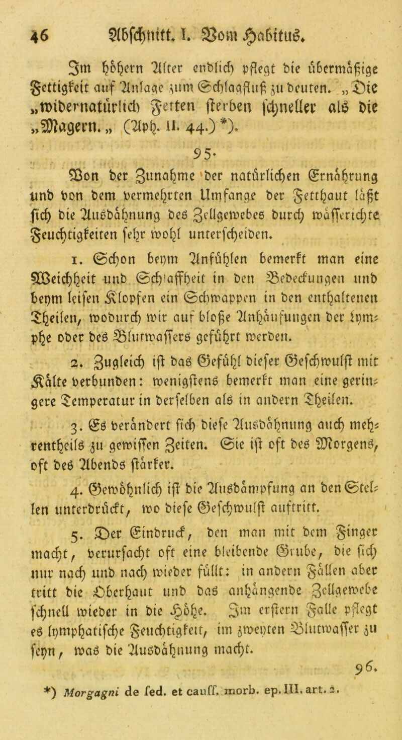 3m ^c^crn 2((cer cnbtid) pflegt bte üSermoj^tge Scttigf'cit auf '2lnfaqe ,^um @cf)(aqf{uf beuten, „ J)tC „tDibernatürlid) g-erten fferben |Ü)nda’ al^ bic nSJJ^öecn. „ C^p^, u. 44‘) *)• 95* 5ßbn ber 3ima^mc ber natürltcben ^rnnbrung tmb ton bem berme^rten Umfanqje ber Jettbaut laft ficb bie 2lu0babnunq bcö Jdlqctpcbee burd; maffcnd;te Jeucbtiqfeiren fe^r mobl unterfebeiben, 1. 0cf)on 6ei)m ‘^nföblen bemerft man eine tmb ©cb^affbeit in ben ^ebecfimqen unb bepm Icifen Klopfen ein 0d)mappcn in ben entbaltenen moburd) mir auf bfo^e TInbaufuugcn ber ipm? pbe ober beö ^lurmafferö qcfiibrt merbeu. 2. ij^ ^a6 ©efiibi biefer 0efcbmufjt mit Äalte Perbunben: meniqfleim bemerkt man eine gerinn gere Temperatur in berfeiben a(ö in anbern Tb^den. 3. & beranbert ftd) biefe ^{imbabnunq auch meb^ rentbeifö 511 qemiffen geiten. 0ie ijl: oft be6 S}iorqetm, oft beö 2lbenbö jlkfer. 4. 0etbobn(icb ifl bie '2(u6bampfunq an ben0tef? len unterbrdeft, mo biefe 0efcbmu(p auftritt. 5. T)er Sinbruef, ben man mit bem Jinqer mai^t, berurfaebt oft eine bleibenbe 0rube, bie fid; nur nad) unb nad) mieber füllt: in anbern Jatlen aber tritt bie £)berbaut unb baö anbanqenbe 3cüqemcbe febneU mieber in bie ,§übe. 3m erftern gaüe pflegt eö (pmpbatifebe geuebtigfett, im jmepten ^lutmaffer 511 fepn, ma^ bie Kuobabnung maebt. 96* Morgagni de fed. et cauff. morb. ep. 111. art. 2.