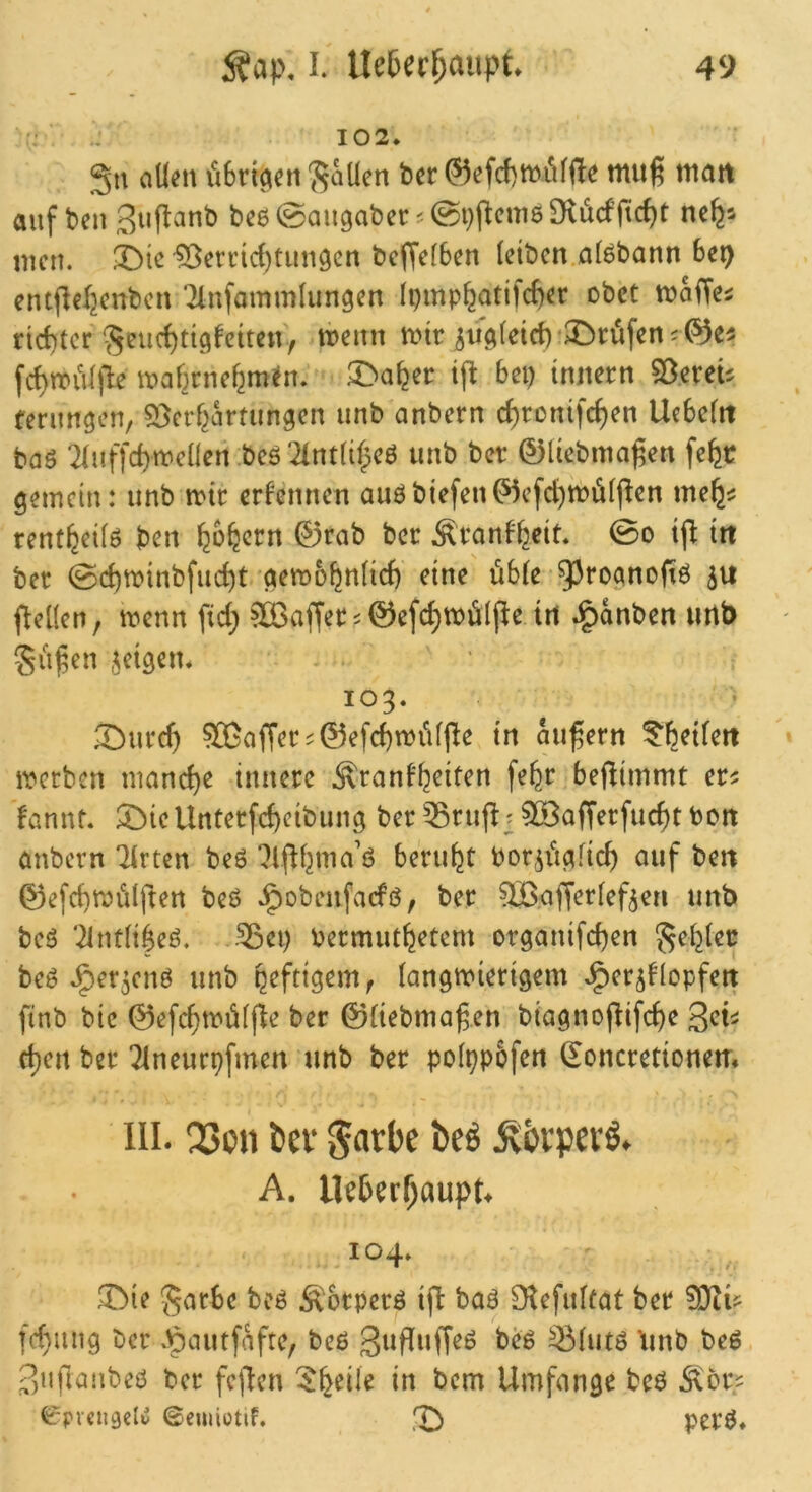 :• -J 102. ciUm iUrt(^cn '^ciücn bcr mug matt auf ben Suflanb bc6 (gaugabec ^ Dvücfficf)t ne^-- men. 33ic'5ßennd)tuu9cn beffefben (eiben alöbann be^ cntjlefjettbcn ‘^Infommlungen (pmp^atifc^er obet maffe^ rid)tcr'5euc()ti^fctten, menn mir ^u9(etct)‘X>rüfen;®ei fd)mii(jle maf^rnefem^n. ^a^cr ifl bei) innern SDereU ferun^en, S^erf^artiingen unb anbern c^ronifc^en Uebcfit baö *2(uffd)mcllen.beö'2int(i(^eö unb ber 0liebma^en fe^r gemein: unb mir ernennen auöbiefen^efd)md((^en me^^ rentfeei(ö ben ^o^ern ©rab ber Äranbfeeit. 0o ijl iit ber @d)minbfud)t 'gemb^nlicf) eine üb(e ^^roanofiö 511 fleüen, menn fid; ^affer^ ©efc^mölfle irt J^anben urtt> gilben ,uigen. io3‘ 3burd> sffiaffer^^efc^mi'dpe in äußern ^^etfeit metben mand)e innere .^ranf^eiten fe^r befiimmt er? fannt. ^icUnterfc^cibung ber ^^rufl;5ö3afrerfuc^tbcn embern Tirten beö ?lfi()ma’ö beruht bor^i'tgfid) auf ben ©efcbmidj^en beö .^obenfaefö, ber ^.afferfef^en unb beö '21nt(i|eö. -^ei) bermut^etem organifeben ^e()(er beö J^er^enö unb peftigem, (angmierigem .Jgier^blopfen finb bic ©efd)mü((ie ber ©(iebmagen biagnoj^ifd)e get? c^en ber Tlneurpfmen unb ber pof^pofen ^oncretionem III. Q3on öev beö .^bepevö. A. Ilc6er^aupt. 104. X^{( ^arbe beö Äotperö ifl baö Olefulfat ber fd}iing ber .^autfaftc, beß gufluffeß beß ^(utß ’unb beß guflanbeß ber fcflcn 5^eile in bem Umfange beß .^or? ^rpveugclu ©cuiiotif. X> perß.