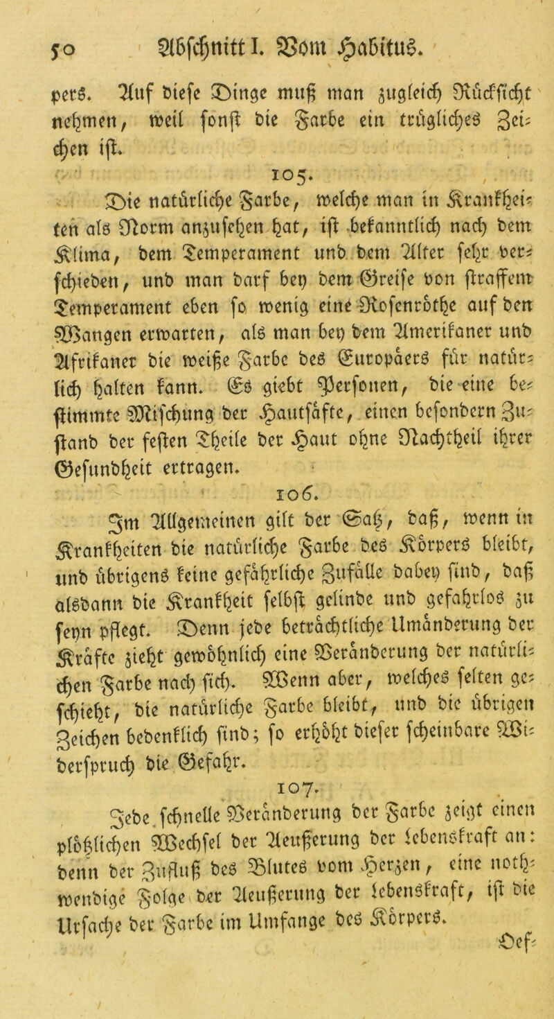 ^uf Diefe ^Din^c tmi^ man ^ugfetc^ Oxücffic^t nehmen, metl fonp t>ie gacbe ein tciiglic^eö c^en 105* 3>te natürliche §arbe, melche man in ^ranFh^i? (en alö CTlorm anjufchen hat, -befanntli(^ nad) bem ^(ima, bem Temperament unb bem TKter fef^r ber? fd)ieben, unb man barf bep bem ©reife bon flrajfem Temperament eben fo ment^ eine Ütofenrothe aufben SBangen ermarten, alö man bep bem ‘2(merifaner unb ^Ifrifaner bie meige garbc beö ©uropaerö fiir natiir^ lieh hatten bann* & giebt ^erfonen, bie eine 6e? flimmtc ^O^ifchung ber *§autfafte, einen befonbern 3»^ panb ber feflen Theite ber ^aut ohne 2Ra<^theit ihrer ©efunbheit ertragen* 10^. Sm 'Hügemeinen gilt ber ©af^, bag, menn in Äranbheiten bie nariirtidhe Sarbe beö ^brperi? bteibt, ' xinb übrigen^ feine gefährliche Safaüe babep finb, ba(5 a(6bann bie Äranfhcit fetbjf getinbe unb gefahrtoj? 311 fepn pPegt. 3^enn jebe betrad)t(iche Umanberung ber j^raftc 3ieht gembhntid) eine ?3eranberung ber natiirti-^ chen Sarbe nad; fid). ?Cßenn aber, metcheö fetten ge? fchteht, bie natürliche garbe bleibt, unb bie übrigen Seichen bebenftid) finb; fo erhöht biefer fcheinbare fiBi? berfpruch bie ©efahr. 107* Sebe.fchnelle 5)3eranberung ber garbe 3cigt einen plüftichen kßechfet ber Tteuferung ber kben^rraft an: benn ber Suflug beö Sluteö bom *5)er3en, eine noth? menbige golge ber 7leufierung ber iebenöfraft, ift bie Urfad;e ber garbe im Umfange beg ^brperö*