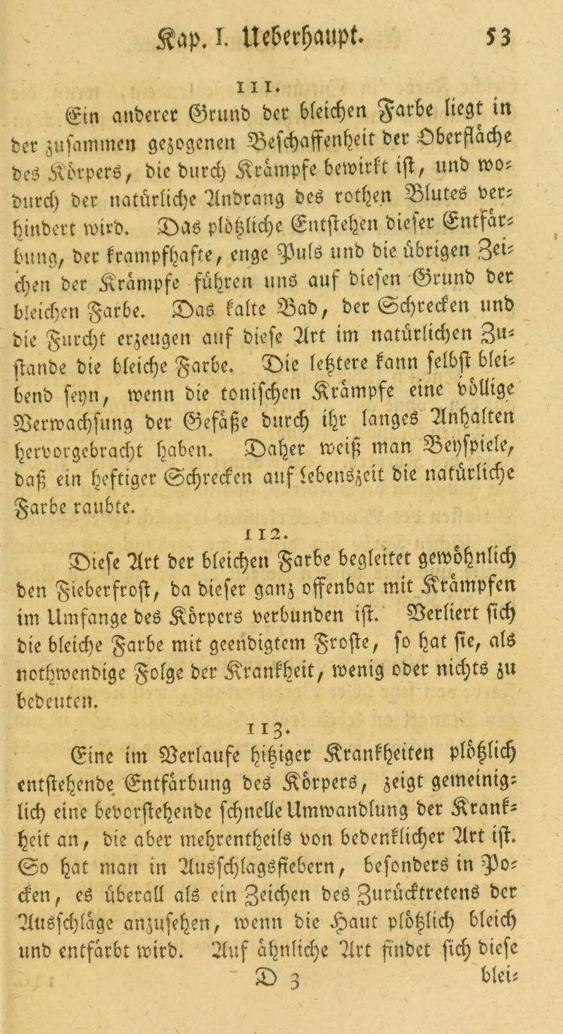 ) III» &t\ aubcrec ©runb bcc Sfcic^en liegt irt bec ^ufammen gejogeneii Sefd)ajfen^eit bet Oberfläche bei? ivcrperö, bte burci) Ärampfe 6e\i>irft ifl, imb woj: burc() ber natiirüd)c “ilnbrang beö rotten Siuteö bcc? bjnbci't \virb. p(5|üche Sntj^ehen biefer (gntfar^ bimg, ber krampfhafte^ enge unb bte übrigen 3^i' d}cn bcc Ärampfc führen unö auf biefen '©runb ber hicid'jcn garbe. X>a6 kalte 53ab, ber @d)recfen unb bie gurd)t erzeugen auf biefe 21rt tm natürlichen gu^ fianbe bie bleiche garbe. ®ie le^tere kann felbjl: blei^: benb fepn, trenn bie tonifchen Srampfe eine boUige Q^ertrachfung ber ©efa^e burch ih^^ langet ^knh^tlten herborgcbrad)t \}ah^n, IDaher treif^ man Sepfpiele, ba^ ein heftiger @chrcckcn auf leben^i^eit bie naturli^e garbe raubte. I 12. 3^iefe litt ber bleichen garbe begleitet getrohnlich ben gieberfrofl; ba biefer gan^ offenbar mit Ärampfen im Umfange beö Sorper^ berbunben ijt.' 55crliert ftch bie bleid)e garbe mit geenbigtem grofle, fo hut fie, alö nothmenbige golge ber Krankheit, menig ober nid;tö bcbcuten. 113. (5ine im Verlaufe Krankheiten plo|(ich entjlehenbe ©ntfarbung beö Kbrperö^ 5eigt gemeinig? lieh eine bebcrflehenbe fd;neÜeUmtvanblung ber Kranke heit an, bie aber mehrentheilö bon bebenklicher “Jirt ifl. ©0 httt man in '2(uöfd)lagj3ftebern, befonberö in efen, eg überall alg ein geichen beö gt^^iiektreteng ber *2lugfd)lage anjufehen, trenn bie .^^aut pl6|lich bleich unb entfärbt trirb. 21uf ahnlid)e *2lrt ft'nbet fich fciefe 3 bleii
