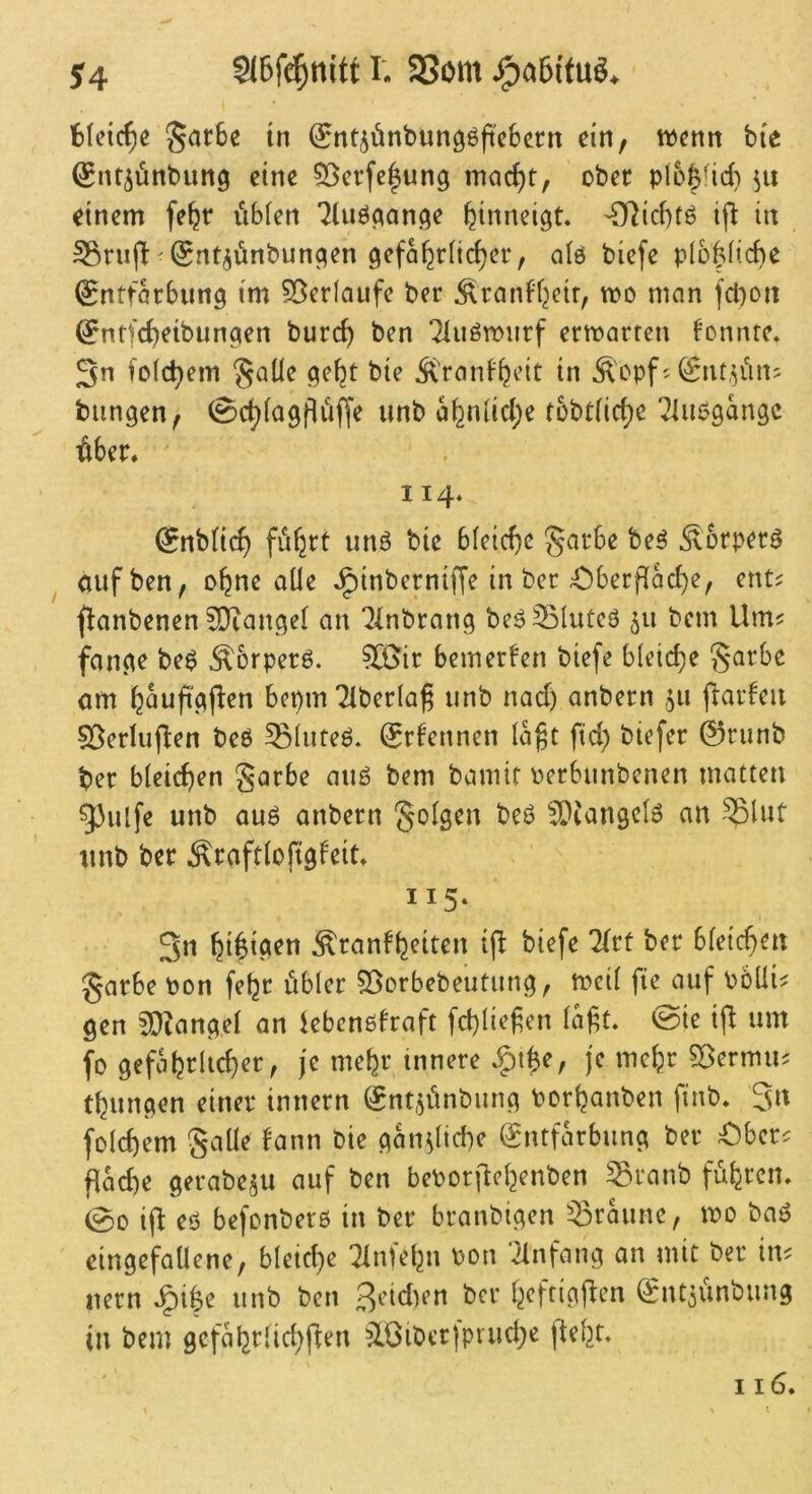 r. 95om §ar6e tn (Snt^önbungöftcbern ein, wenn bie ^nt^ünbung eine ^erfe|ung mac^t, ober p(6|fid) dnem fe^r itbfen 7luö(^an<5e fetnneigt. 'Odc()tö in SSrujl'(gnt^ünbuncien 9cfa^r[ic()er, olö biefe plü|fic^e (^ntfarbun^ tm 50erfaiifc bec Äranbfjctr, wo man fcl)oii ^ntfe^eibunaen burc^ ben ‘^iuöwiirf erwarten fonnte. 3n folc^em §aüc ge^t bte Ä>anf^cit in ^'opf ^ (Snt,^iins bangen; (^c^lagflüffe unb a^niid;e tobt(irf)e Tiuogangc ^ber, 114* ^nbltc^ füfjrt unö bie bleiche garbe be^ Sorperö auf ben, o^ne alle ^inberniffe in ber £)berflac{)e; ent^ flanbenen 5!}iangel an ^inbrang beö33Iuteö 511 bem Um? fange be$ ^brperö. ?[ßir bemerken biefe bleiche §arbe am b^ufigflen bepmTlberla^ unb nad) anbern ju (Warfen §BerIu(len beö ^luteö. ^rfennen laft ftd) biefer 0runb ber bleichen §arbe aug bem bamif oerbunbenen matten gjiUfe unb au^ anbern 5Diangclö an ^lut unb ber Äraftloftgfeit» 115* 3n Äranb^dten i(l biefe litt ber bleicf>en garbe bon fe^r öbler ?3orbebeutung, weil ftc auf böüi^ gen 50?angel an kbenobraft fd)liefen laft» @ie um fo gefobdicber, je mehr tnnere .gi^e, je mehr ^Bermu^ tbungen einer innern Snt^ünbung borbanben finb, 3n folcbem gaüe fann bie gänzliche Entfärbung ber Ober^ flad)e gerabe^u auf ben bebor|lebenben ^ranb fuferen, 00 ijl eo befonberß in ber branbigen braune, wo baß eingefallene, bleiche 2lnfebn bon 'Einfang an mit ber im uern ^i|e unb ben Beid)en ber beftigjl:cn Ent^ünbung in bem gcfabrlid)flen ^Iöiber)prud)e ftebr»