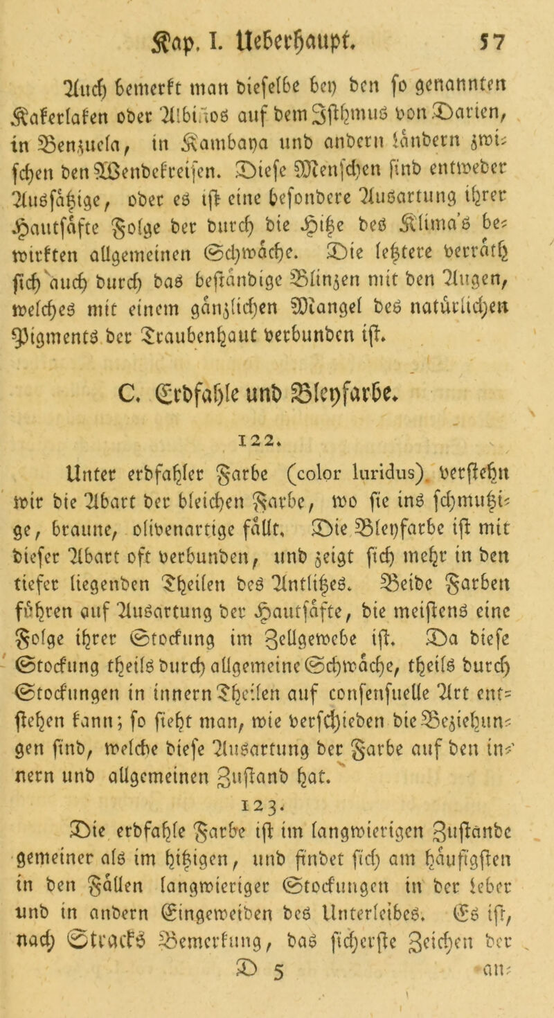 !2Iuc^ Scmcrft man t)icfe(6e bei) ben fo öcnannteit Äafcrlaf’en ober ‘2llbiaoß ouf bem Sjlfemuö bon .Marien, in ^eti,uic(a^ in Sambapa unb anbern ianbern ^rcu fd)en ben3[ßenbc^'reifcn. E>icfe 53ienfd)en [inb entibeber Tliiöfaltgc, ober eö tj> eine befonbere '^üißartunc; iferer »^autfaftc Sof^e ber bureb bie Jg)i|e beö Sümaö be? tbtrften oügemetnen @cl}ibacf)^‘ 21)te [entere berratf^ ficf)‘aucb bureb baö beftanbigc ^Blin^en nut ben 'klugen, toefebeö mit etnem gan^Iiiben ^Otangel be6 natürlicbeir 93l9mentö.bec 5:raubenbaut berbunben I C. Q;tt»faf)Ie unt» 5SIepfar6e. \ 122* Unter erbfabfer §arbe (color Inndiis)^ berpebit ' tbir bie Tibart ber bleicben 5?nrbe, ibo fic in6 fcbmu|i? ge, braune, oltbenartige fallt, 3^ie Slepfarbe tfl mit tiefer “^Ibart oft berbunben, unb geigt ftcb mehr in ben tiefer liegenben ^b^ilen beö Tlntlibeö, 35eibc garben fi&bren auf Tiuöartung ber Jpautfafte, bie meipenö eine golge ihrer ©toefung im 3eügemebe ifl, 3!>a tiefe ' 0tocfung theilöburd) allgemeine @cbmacbe, tbeilö burd) ©toefungen in Innern'5’bcden auf confenfuelle Tlrt ent= flehen tann; fo fiebt man, mie berfcbieben bieSe^iebun? gen ftnb, melcbe tiefe ^lugartung ber garbe auf ben in?’ nern unb allgemeinen gujlanb f^at 123. 3^ie erbfable garbe ifb im langroiertgen giif^ünbc ^ •gemeiner alö im bi|t9rn, unb ft'nbet fid) am b^uifigften in ben gaüen langmieriger (Stodungen in tcr leber unb in anbern (Singemeiben bcö lluterleibe6. (Sö ifr, nad; ©tracFö 55emertung, baö fidjcrjle ^ 5 *au; I