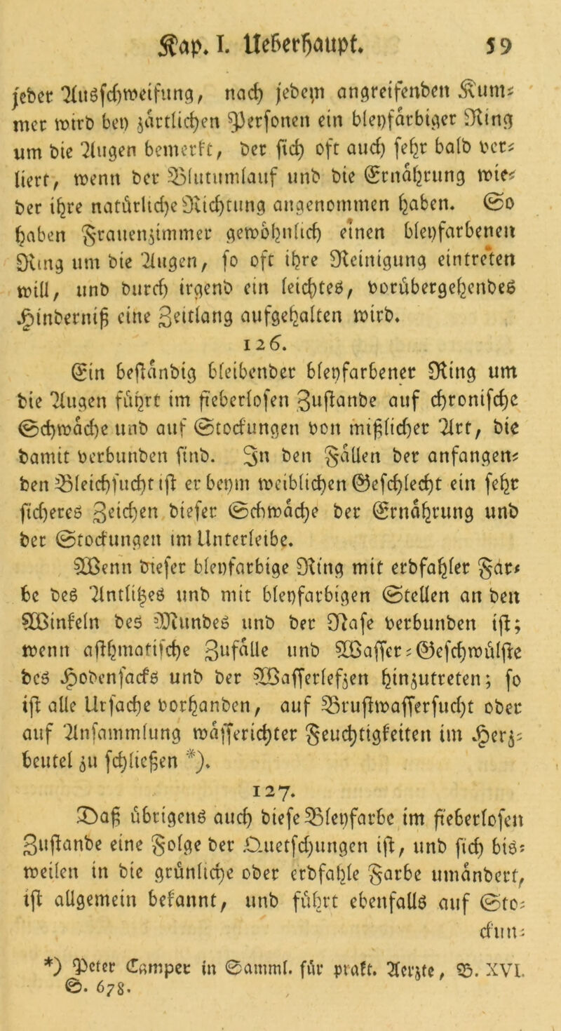 )cbcc QIuöfcBweifung, nad) )ebc^ti an^retfenben Äunu ' mcr wivt) bei) ^artlicBen gjerfoncn ein bleifarbner ?iUn^ um bie klugen bemerft, ber fic^ oft aud) fe^r halb bcr^ lierf, menn ber 531utumlaiif iinb bie (grnaf^rung mie^ ber i^re natärlid}e0iicBtiun ainenommen (jaben« 0o ^aben ?5rauen.^immer ^embl^nlicB einen bleifarbenen 9vnn um bie‘2Iinen, fo oft iljre S^tcinigiiin eintrelett mill, unb burd) irgenb ein leicf)teö, iorüberge^enbeß ^inberni^ eine Seitlang aufee^alten mirb« 126. ^in bejlanbig bleibenber bleifarbener Sling unt bie Tlugen flirrt im fieberlofen giifi^Jnbe auf cBronifd)C 0d)mad)e unb auf (Stodungen bon mi^lid)er littf bie bamit berbunben finb. 3^^ Sailen ber anfanc^en^ ben ^leicBfud)tij^ er beim tbeiblid)en 0efcBlecBt ein fe^r ftd)ereö 0cbmac^e ber 0rna^run0 unb ber @toduinen tm llnterleibe* ^enn btefer bleifarbige 9ttng mit erbfa^ler gdr^ bc beß 7lntli^eö unb mit bleifarbigen ©teilen an ben ?Cßinfeln beö 03tunbeö unb ber Sl^afe berbunben tfl; tbenn ajK^mofifcBe »ob 5Q3affer?0efd)rbiilfl:e bc6 J^obenfaefb unb ber ^öafferleften ^in^utreten; fo ifi alle Urfad)e bor^anben, auf 33ruflmafferfud)t ober auf ‘21nfammliing majleric^ter Seuc^ttgfeiten im .^er^^ bcutel ^u fd)lief5en *)» 127. übrigen^ aud) biefe Bleifarbe tm fteBerlofen ßuflanbe eine §olge ber ,0-uetfd)ungcn ift, unb fid) bi6; tbeilen in bie grünlid)e ober erbfable garbe umanbert^ ift allgemein befannt, unb führt ebenfalls auf ©tc; cfiiiu *) Qicter Camper ln 0amml. fiir praft. ^Icrjte, 35. XVL e. 678.