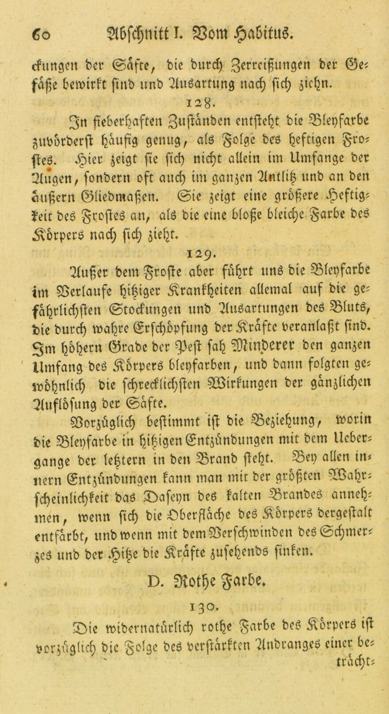 cfun^eit bcr (Safte, bte biicd) @^' faj^e bcmirft finb unb ^(ußartung nac^ fic^ ötcfen. 128. 3n febecfjaftert entjle^t bic 331epfarSe guborberj^ feaufi'g genug, aU golgc beö heftigen gro? fleö. .§tec jetgc fie fiel) nic^t allein im Umfange ber !2lngen, fonbern oft anc^ tm ganzen 7ltit(i| unb an ben flufern 0liebmafem @ie ^eigt eine grofere .fjeftigs Jett beö St:ofleö an, alö bie eine blo^e bleiche garbe bcö Äorperö nad; fic^ 5te^t, 129. 2(uf et bem gtofle aber fufert unö bie ^lepfarbe tm 55etlaufe ^ifiget ^tanf^^iten allemal auf bie ge^ fafetlic^flen ©todungen unb ^uöattungen beö 55lutg, b)ie butc^ ma^te (gtfe^bpfung bet Ä't^ce oetanlaft finb. Sm ^bfeetn 0tabe bet 93eft fa^ ^Mmberet ben gan5en ' Umfang beö ‘^btpetö blepfatben, unb bann folgten ge^ tijbbnlic^ bie fc^tedlid;|^cn ?lBitl'ungen bet gan5lic^cn Qluflbfung bet (Safte. 5ßotsöglic^ bejUmmt‘ift bie ^caiefeung, motin bie SBlepfatbe in ^ifigenSntjünbungen mit bem liebet? gange bet leftetn in ben ^tanb flefet. S3ei) allen in? iietn Sntjiinbungen tann man mit bet gtbftcn ^löabt? fc^einlic^feit baö ^Dafepn be6 falten ^tanbeö anne^? men, wenn fic^ bie £)beifac^e beö ^otperö bergejlalt cntfkbt, unb wenn mit bemSSerfc^winben beö@c^met? unb bet .§i|e bie ^tgfte ^ufe^enbö finfen. D. Svot^e S*arbe» 130. IDie mibcrnatiitlid) totfee garbe beö Äorperö ift Pcrjfiglic^ bic golge beö betftarften 7lnbtange6 einet bc? ttv^t;