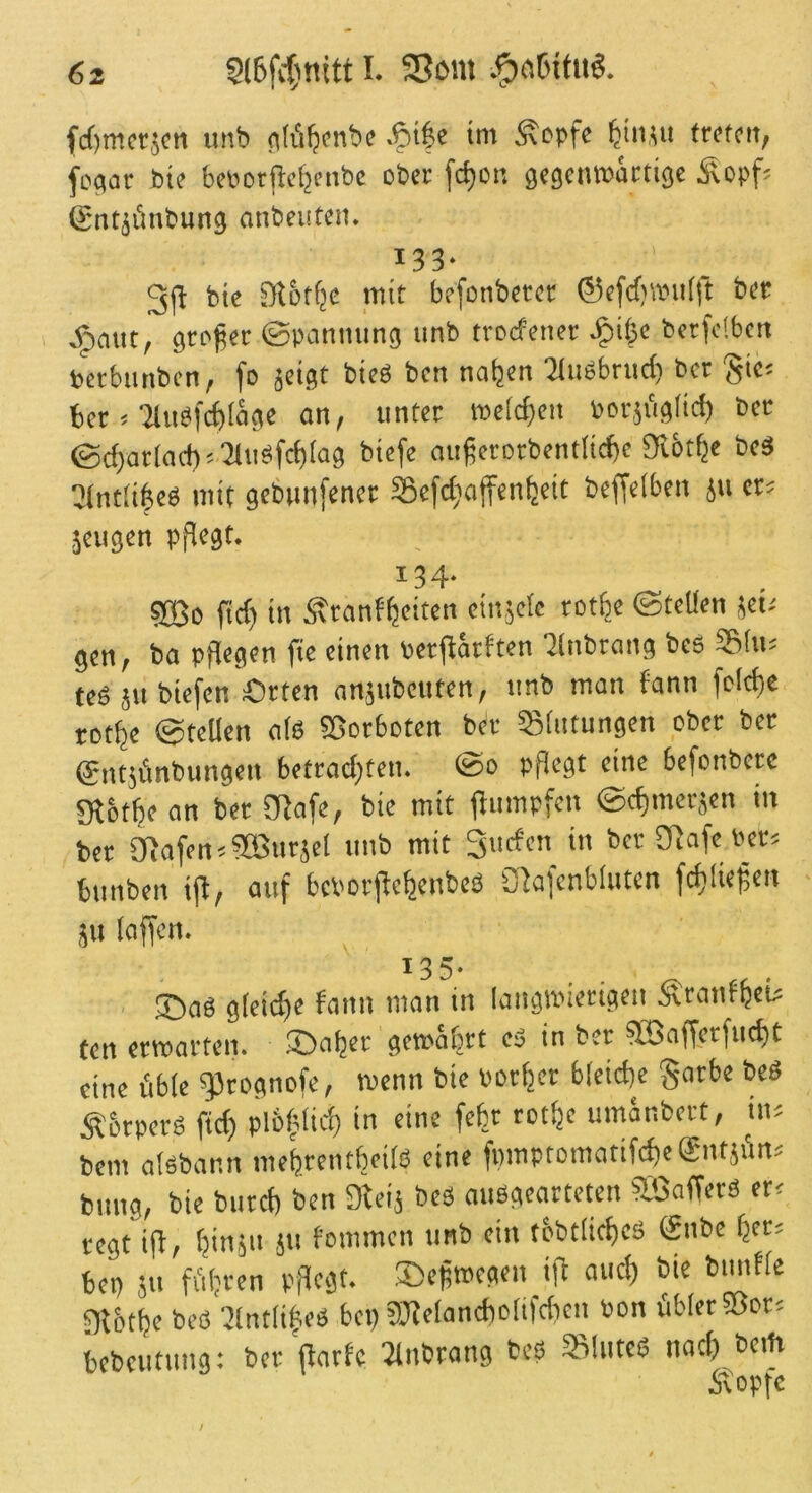 fcf)m(!t5cii uiib (ik'iljcnbe .^i|e tm ^cpfc ^iiwi ftofoti, fcpar Sie beporjtc^cnbc ober fc^cr. gegcuTOactige Äopf? Sntäönbung nnbeuteii. 133. 3(1 bic Sl&tfjc mit befonbctcc ©efefnpufft bet e^mit, grtfet ©panming unb troefenet ^ifjc bctfolbctt tetbimbcn, fp jcigt bicb ben naljen 31uPbriirf) bet §ic: bet ^ TluPfi^dägc an, unter melcf)en Porji'igltd) bet ©d)arlad)* '2lubfc^(ag biefe nuferorbent(id)c 9i6t^e beä !3(nt!i6cP mit gcbimfenet Söcfdinjfcnfecit beffdben ju cr= jeiigcn pflegt. 134. sjöo fid) in Ätanf^citen cinäcfc rotfee ©teUen jet/ gen, ba pflegen fic einen pctjiatften ’Jlnbrang beb 58fu; tebjubiefen £)tten nnätibeuten, unb man fann fcicfee rotfee ©teilen alb ©otboten bet SBlntungen ober bet ©ntjünbungen bctrad;tcn. @0 pflegt eine bcfcnbctc giotfeean bet ERafc, bie mit (lumpfen ©efemetäen in bet Olafen.aBtitjcl unb mit Suefen in bet Olafe Pet^ bunben ifl, auf bcPorflefeenbeb Olafcnbluten fcfelie^cti ju laffen. ^ 135. ®ab gleidje fann man in laiigmietigeu Ätanffeei^ ten ermatten, ©afeer gemäfert eä in bet aöafferfucfet eine fiblc ^Irognofe, menn bie Potfeet bleicfee Snrbe beb S&tperb ftd) pl&|fid) in eine fefet rotfec umänbert, ut'. bem albbann meferentfeeilb eine fpmptomatifcfeeSntjfin^ bung, bie butefe ben Oleij beb aubgearteten OBafferb er^ regt ifl, feinju ,ju fommen unb ein tobtlicfeeb gnbe feet= bep JU fi'ifercn pflegt. ®efmegen ifl auefe bie bmifle Olotfee beb 3(ntfi|eb bep tOlelancbcItfdicn Pon übler Sßot= bcbcutung: ber patfe llnbrang beb SBluteb nod) bcih