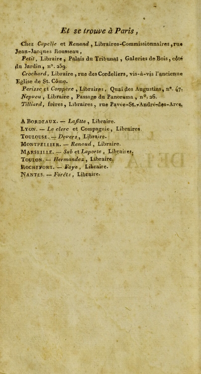 ♦ Et se trouve à Paris, Chez Capclle et Renand , Libraires-Commissionnaires ,ru« Jean-Jacques Rousseau, Petit, Libraire , Palais du Tribunal , Galeries de Bois, côté du Jardin, n°. a5g. Crochard, Libraire , rue des Cordeliers, vis-à-vis l'ancienne Eglise de St. Coing. Périsse pt Coippère , Libraires, Quai des Augustins, n®. 47r fïepveu , Libraire, Passage du Panorama , n9. 26. Tilliard, frères, Libi'aires , rue Pavée-St. vAndré-des-Arcs, A Bordeaux. — Lafitte , Libraire. Lyon. — Leclerc et Compagnie, Libraires Toulouse. — Dçvers, Libraire. Montpellier. — Renaud , Libraire. Marseille. — Sa b et Laporte , Libraires. Toulon. — Hernandez, Libraire. ÏIocheport. — Paye , Libraire. Nantes. — Forets , Libraire.