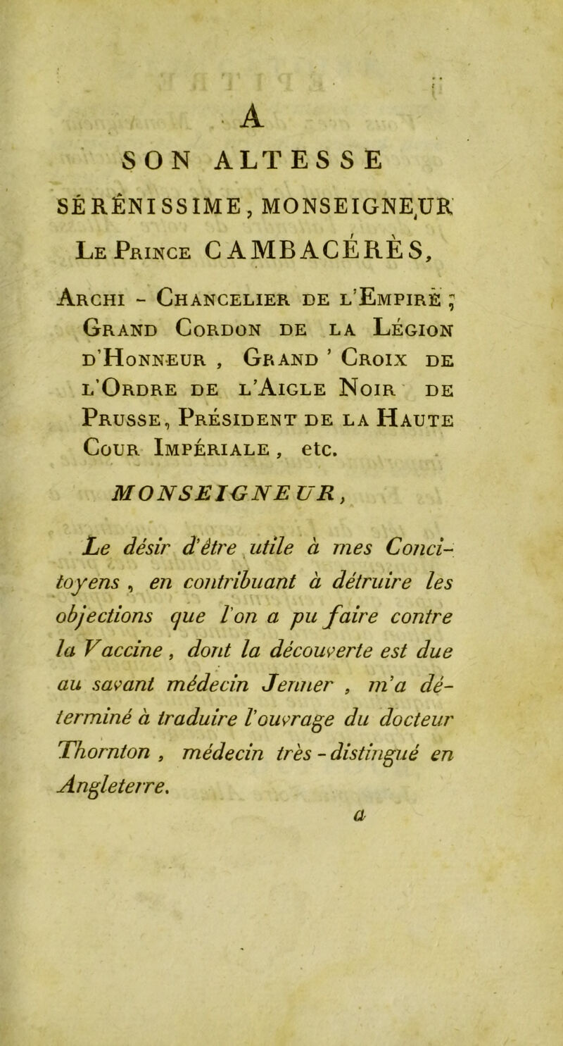 • A SON ALTES S E SÉRÊNISSIME, MONSEIGNEUR Le Prince CAMBACÉRÈS, Archi - Chancelier de l’Empire ; Grand Cordon de la Légion d H onneur , Grand ’ Croix de l’Ordre de l’Aigle Noir de Prusse, Président de la Haute Cour Impériale , etc. MONSEIGNE U R, Le désir d'être utile à mes Conci- toyens , en contribuant à détruire les objections que l'on a pu faire contre la Vaccine, dont la découverte est due au savant médecin Jenner , m'a dé- terminé à traduire l'ouvrage du docteur Thornton , médecin très - distingué en Angleterre. a