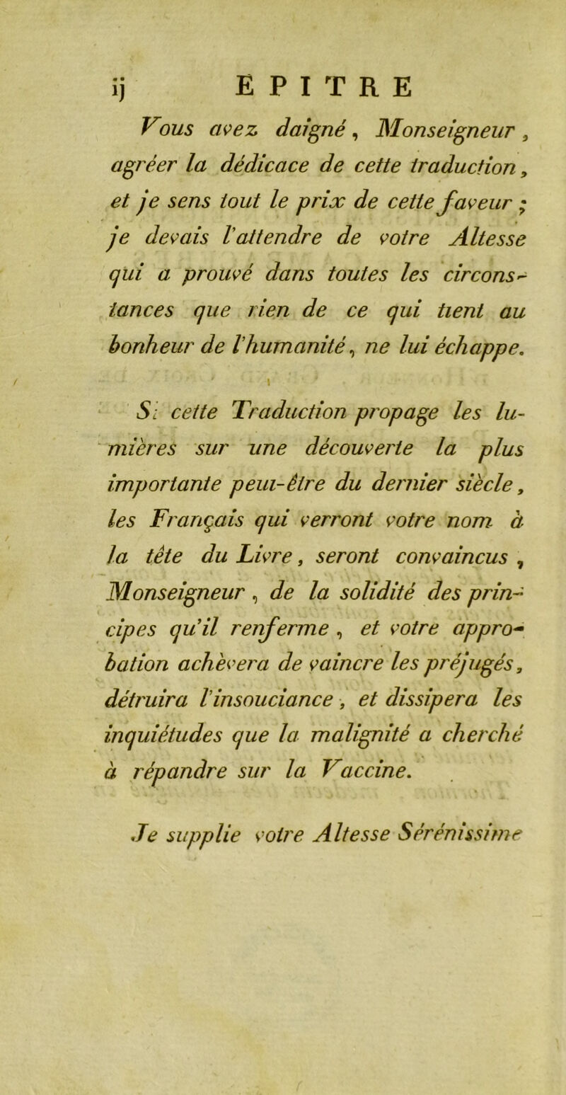 ij E P I T R E Vous avez daigné, Monseigneur, agréer la dédicace de cette traduction, et je sens tout le prix de cette faveur ; je devais l'attendre de voire Altesse qui a prouvé dans toutes les circons- lances que tien de ce qui tient au bonheur de l'humanité, ne lui échappe. • ' \ ' ■ * J ’ Si cette Traduction propage les lu- mières sur une découverte la plus importante peui-être du dernier siècle, les Français qui verront votre nom à la tête du Livre, seront convaincus , Monseigneur, de la solidité des prin- cipes quil renferme , et votre appro- bation achèvera de vaincre les préjugés, détruira Vinsouciance, et dissipera les inquiétudes que la malignité a cherché à répandre sur la Vaccine. Je supplie voire Altesse Sérénissime