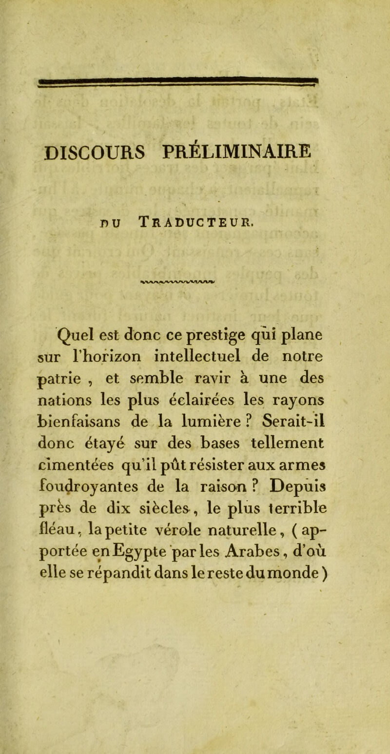 DISCOURS PRÉLIMINAIRE nu Traducteur. Quel est donc ce prestige qui plane sur l’horizon intellectuel de notre patrie , et semble ravir à une des nations les plus éclairées les rayons bienfaisans de la lumière ? Serait-il donc étayé sur des bases tellement cimentées qu’il pût résister aux armes foudroyantes de la raison ? Depuis près de dix siècles, le plus terrible fléau, la petite vérole naturelle, ( ap- portée en Egypte parles Arabes, d’où elle se répandit dans le reste du monde )