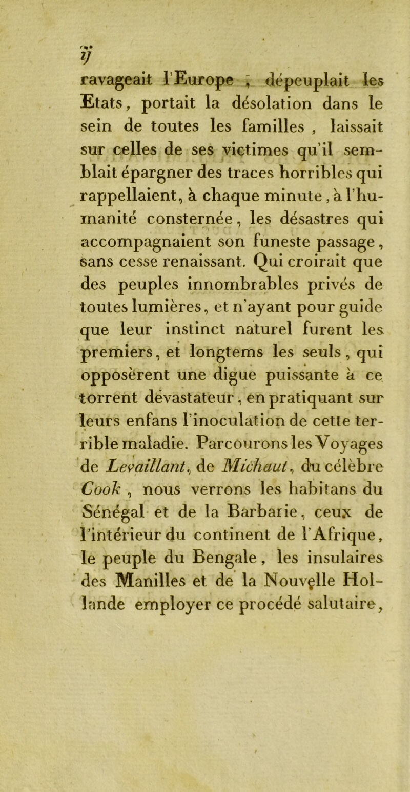 y ravageait l’Europe ■* dépeuplait les Etats, portait la désolation dans le sein de toutes les familles , laissait sur celles de ses victimes qu’il sem- blait épargner des traces horribles qui rappellaient, à chaque minute, à l’hu- manité consternée, les désastres qui accompagnaient son funeste passage, sans cesse renaissant. Qui croirait que des peuples innombrables privés de toutes lumières, et n’ayant pour guide que leur instinct naturel furent les premiers, et longtems les seuls, qui opposèrent une digue puissante à ce torrent dévastateur, en pratiquant sur leurs enfans l’inoculation de cette ter- rible maladie. Parcourons les Voyages de Levaillcint%&e Michaui, du célèbre Cook , nous verrons les habitans du Sénégal et de la Barbarie, ceux de l’intérieur du continent de l'Afrique, le peuple du Bengale, les insulaires des Manilles et de la Nouvelle Hol- lande employer ce procédé salutaire,