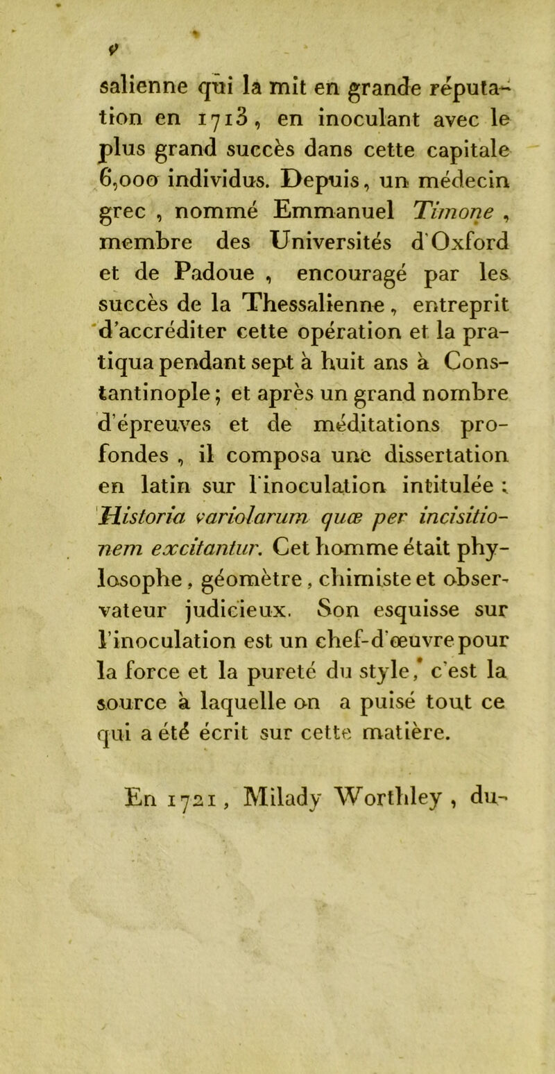 salienne qui la mit en grande réputa- tion en 1713, en inoculant avec le plus grand succès dans cette capitale 6,000 individus. Depuis, un médecin grec , nommé Emmanuel Timone , membre des Universités d’Oxford et de Padoue , encouragé par les succès de la Thessalienne, entreprit d’accréditer cette opération et la pra- tiqua pendant sept à huit ans à Cons- tantinople ; et après un grand nombre d’épreuves et de méditations pro- fondes , il composa une dissertation en latin sur l'inoculation intitulée 1 Mistorm variolarum quæ per incisido- nem excitantur. Cet homme était phy- lasophe, géomètre, chimiste et obser- vateur judicieux. Son esquisse sur l’inoculation est un chef-d'œuvre pour la force et la pureté du style, c'est la source à laquelle on a puisé tout ce qui a été écrit sur cette matière. En 1721, Milady Worthley , du-