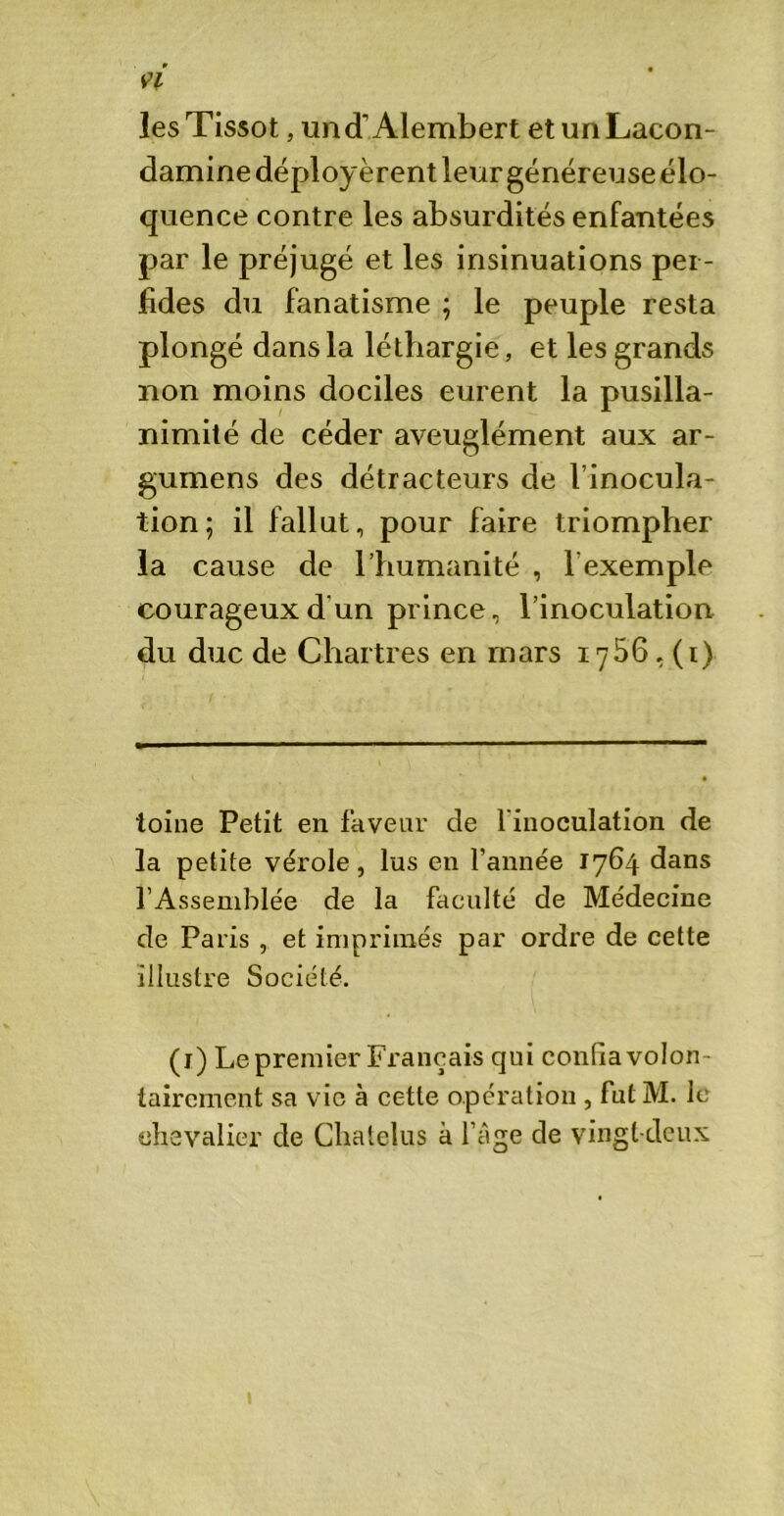 les Tissot, und’Alembert etunLacon- damine déployèrent leur généreuse élo- quence contre les absurdités enfantées par le préjugé et les insinuations per- fides du fanatisme ; le peuple resta plongé dans la léthargie, et les grands non moins dociles eurent la pusilla- nimité de céder aveuglément aux ar- gumens des détracteurs de l’inocula- tion; il fallut, pour faire triompher la cause de l’humanité , l’exemple courageux d'un prince, l’inoculation du duc de Chartres en mars 1756,(1) toine Petit en faveur de 1 inoculation de la petite vérole, lus en l’année 1764 dans l’Assemblée de la faculté de Médecine de Paris , et imprimés par ordre de cette illustre Société. (1) Le premier Français qui confia volon - tairement sa vie à cette opération , fut M. le chevalier de Clialelus à l’âge de vingt-deux