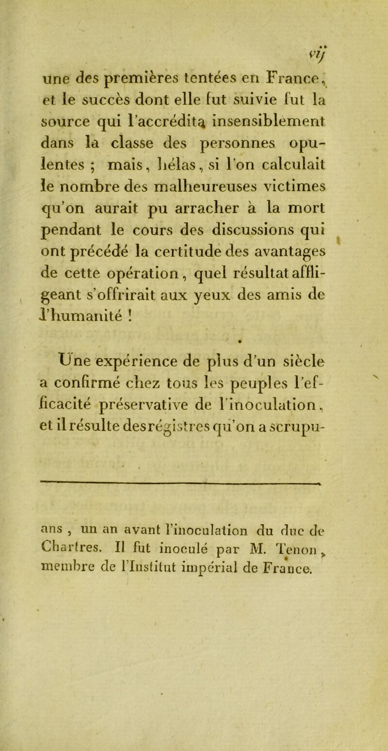 vlJ une des premières tentées en France, et le succès dont elle fut suivie fut la source qui l’accréditei insensiblement dans la classe des personnes opu- lentes ; mais, hélas, si l’on calculait le nombre des malheureuses victimes qu’on aurait pu arracher à la mort pendant le cours des discussions qui ont précédé la certitude des avantages de cette opération, quel résultat affli- geant s’offrirait aux yeux des amis de l’humanité ! • Une expérience de plus d’un siècle a confirmé chez tous les peuples l’ef- ficacité préservative de 1 inoculation, et il résulte desrégistres qu’on a scrupu- ans , un an avant l’inoculation du duc de Chartres. Il fut inoculé par M. Tenon ,, membre de 1 Institut impérial de France.