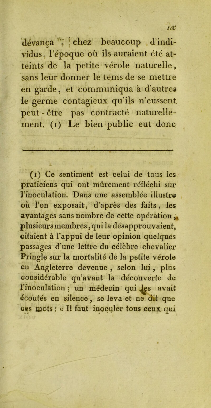 devança ; chez beaucoup .d’indi- vidus , l’époque où ils auraient été at- teints de la petite vérole naturelle, sans leur donner le tems de se mettre en garde, et communiqua à d’autres le germe contagieux qu'ils n’eussent peut - être pas contracté naturelle- ment. (i) Le bien public eut donc (i) Ce sentiment est celui de tous les praticiens qui ont mûrement réfléchi sur l’inoculation. Dans une assemblée illustre où l’on exposait, d’après des faits, les avantages sans nombre de cette opération,, plusieurs membres, qui la désapprouvaient, citaient à l’appui de leur opinion quelques passages d’une lettre du célèbre chevalier Pringle sur la mortalité de la petite vérole en Angleterre devenue , selon lui, plus considérable qu’avant la découverte de l’inoculation ; un médecin qui ^s avait écoutés en silence, se leva et ne dit que ces mots : « Il faut inoculer tous ceux qui