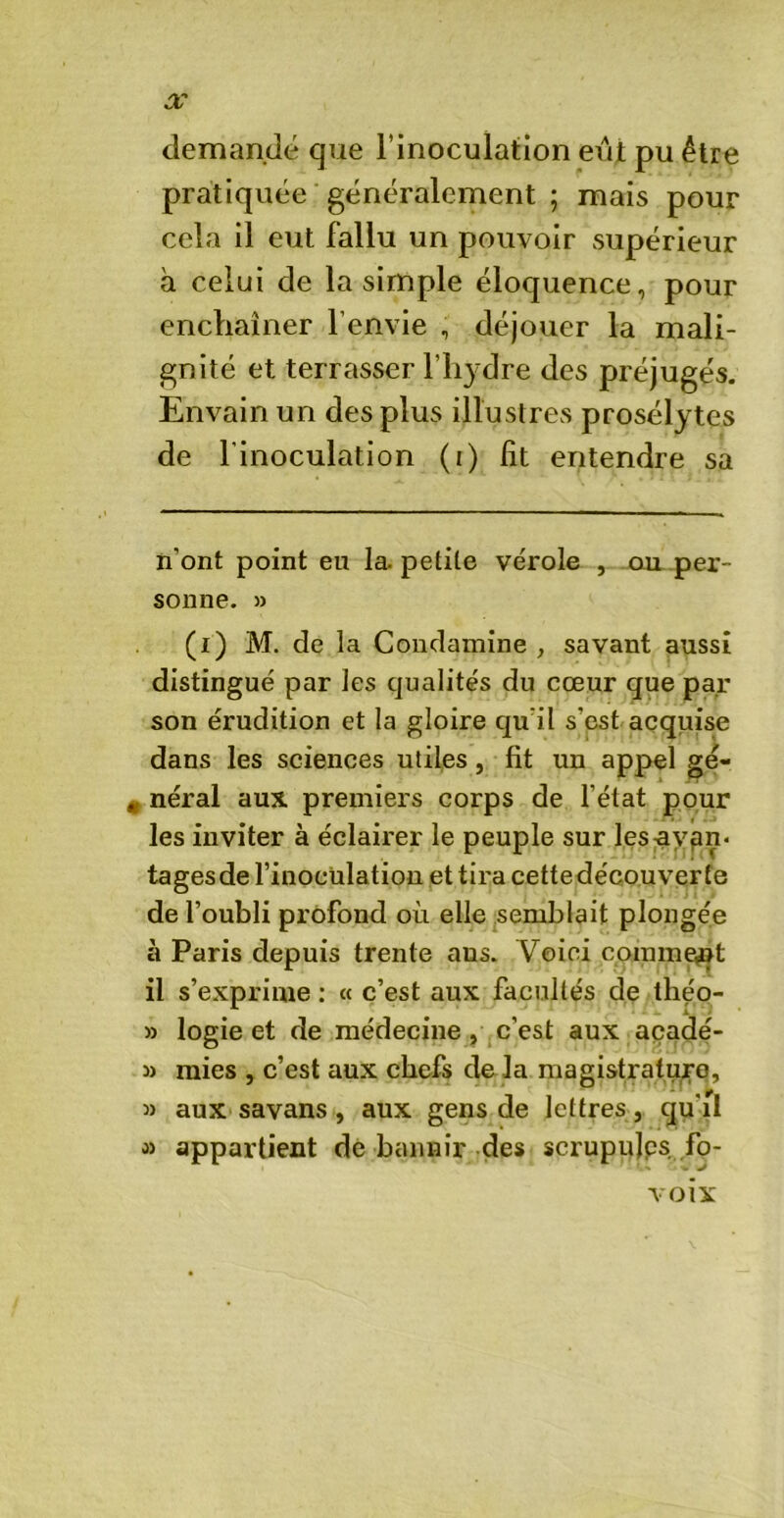 X demandé que l’inoculation eûi pu être pratiquée généralement ; mais pour cela il eut fallu un pouvoir supérieur à celui de la simple éloquence, pour enchaîner l’envie , déjouer la mali- gnité et terrasser l’hydre des préjugés. Envain un des plus illustres prosélytes de l’inoculation (i) fit entendre sa n’ont point eu la. petite vérole , ou per- sonne. » (i) M. de la Condamine , savant aussi distingué par les qualités du cœur que par son érudition et la gloire qu'il s’est acquise dans les sciences utiles , fit un appel gé- # néral aux premiers corps de l’état pour les inviter à éclairer le peuple sur les avan- tages de l’inoculation et tira cette découver te de l’oubli profond où elle semblait plongée à Paris depuis trente ans. Voici comment il s’exprime : « c’est aux facultés de théo- » logie et de médecine , c’est aux acadé- » mies , c’est aux chefs de la magistrature, » aux savans , aux gens de lettres, qu’il >» appartient de bannir des scrupulps fo- voix