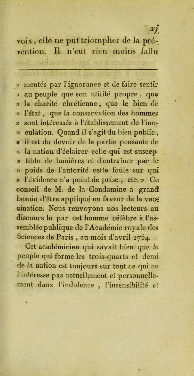œj voix, elle ne put triompher de la pré- vention. Il n’eut rien moins fallu » mentes par l'ignorance et de faire sentir » au peuple que son utilité propre , que » la charité chrétienne, que le bien de » l’état, que la conservation des hommes sont intéressés à l’établissement de l’ino- 3) culation. Quand il s'agit du bien public, » il est du devoir de la partie pensante de 33 la nation d’éclairer celle qui est suscep » tible de lumières et d’entraîner par le 33 poids de l’autorité cette foule sur qui 39 l’évidence n’a point de prise , etc. )3 Ce conseil de M. de la Condamine a grand besoin d’être appliqué en faveur de la vacr cination. Nous renvoyons nos lecteurs au discours lu par cet homme célèbre à l’as- semblée publique de l’Académie royale des Sciences de Paris , au mois d’avril 1754. Cet académicien qui savait bien que le peuple qui forme les trois-quarts et demi de la nation est toujours sur tout ce qui ne 1 intéresse pas actuellement et personnelle- ment dans l’indolence , l’insensibilité et