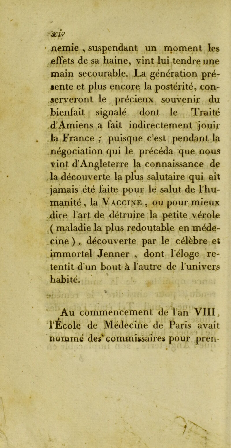 SClV nemie , suspendant un moment les effets de sa haine, vint lui tendre une main secourable. La génération pré- •ente et plus encore la postérité, con- serveront le précieux souvenir du bienfait signalé dont le Traité d’Amiens a fait indirectement jouir la France ; puisque c’est pendant la négociation qui le précéda que nous vint d’Angleterre la connaissance de la découverte la plus salutaire qui ait jamais été faite pour le salut de l’hu- manité , la Vaccine , ou pour mieux dire l’art de détruire la petite vérole ( maladie la plus redoutable en méde- cine ), découverte par le célèbre et immortel Jenner , dont l’éloge re- tentit d’un bout à l’autre de l’univers habité. Au commencement de l’an VIII, l’École de Médecine de Paris avait nommé des4-commissaires pour pren-