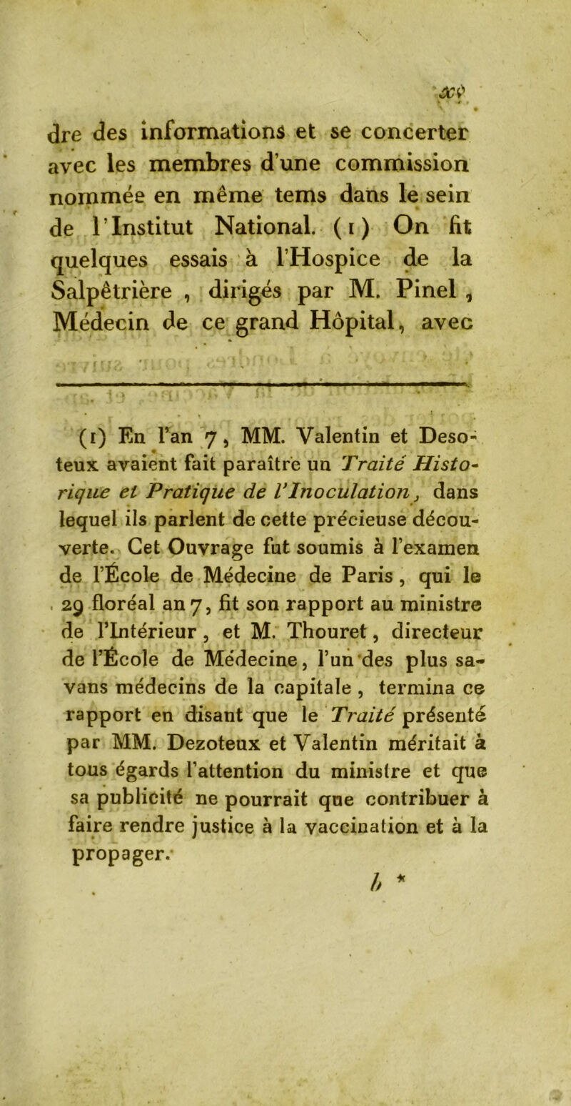 dre des informations et se concerter avec les membres d une commission nommée en même tems dans le sein de l’Institut National, (i) On fit quelques essais à l’Hospice de la Salpêtrière , dirigés par M. Pinel , Médecin de ce grand Hôpital, avec (i) En l’an 7, MM. Valentin et Deso- teux avaient fait paraître un Traité Histo- rique et Pratique de VInoculation, dans lequel ils parlent de cette précieuse décou- verte. Cet Ouvrage fut soumis à l’examen de l’École de Médecine de Paris , qui le 29 floréal an 7, fit son rapport au ministre de l’Intérieur , et M. Thouret, directeur de l’École de Médecine, l’un des plus sa- vans médecins de la capitale , termina ce rapport en disant que le Traité présenté par MM. Dezoteux et Valentin méritait k tous égards l’attention du ministre et que sa publicité ne pourrait que contribuer à faire rendre justice à la vaccination et à la propager.-
