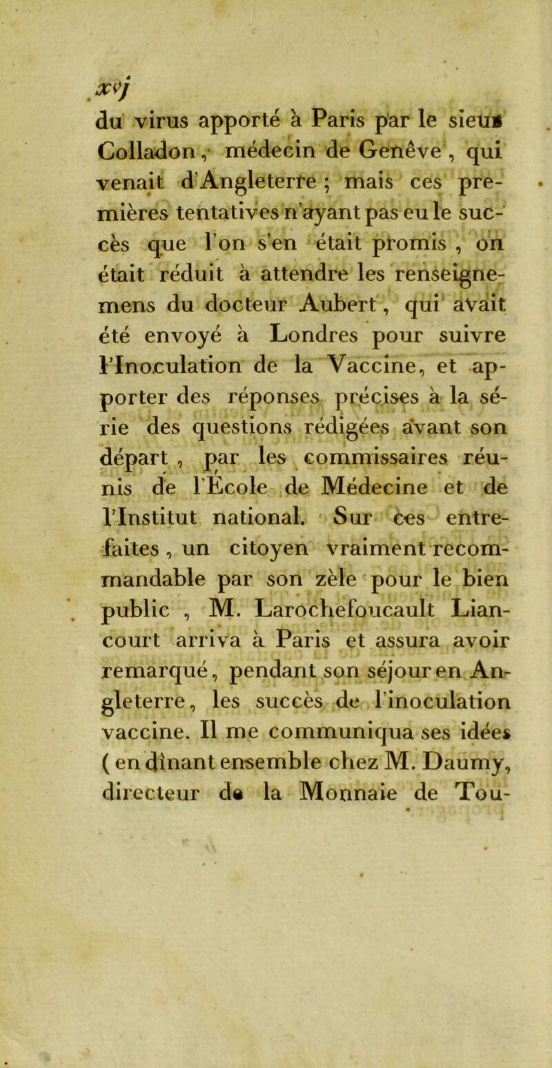 XVj du virus apporté à Paris par le sieti* Colladon,- médecin de Genève , qui venait d'Angleterre ; mais ces pre- mières tentatives n’ayant pas eu le suc- cès que l’on s’en était promis , on était réduit à attendre les renseigne- mens du docteur Aubert , qui avait été envoyé à Londres pour suivre Flnoculation de la Vaccine, et ap- porter des réponses précises à la sé- rie des questions rédigées avant son départ , par les commissaires réu- nis de l’Ecole de Médecine et de l’Institut national. Sur ces entre- faites, un citoyen vraiment recom- mandable par son zèle pour le bien public , M. Larocbefoucault Lian- court arriva à Paris et assura avoir remarqué, pendant son séjour en An- gleterre, les succès de l’inoculation vaccine. Il me communiqua ses idées ( en dînant ensemble chez M. Daumy, directeur de la Monnaie de Tou-