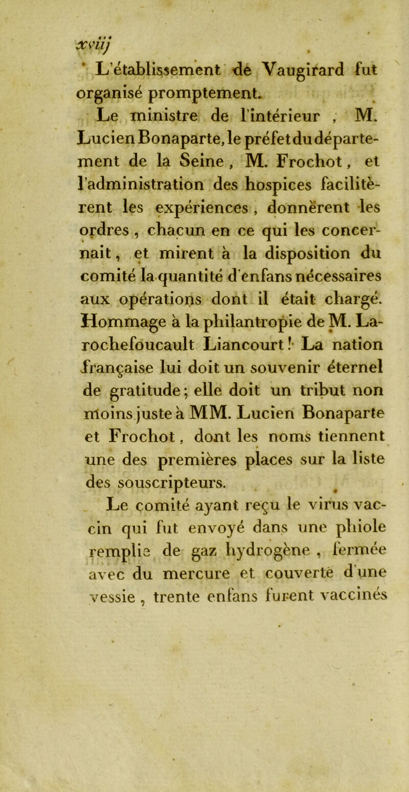 L’établissement de Vaugirard fut organisé promptement. Le ministre de l’intérieur , M. Lucien Bonaparte, le préfet du départe- ment de la Seine , M. Frochot, et l’administration des hospices facilitè- rent les expériences , donnèrent les ordres , chacun en ce qui les concer- nait , et mirent à la disposition du comité la quantité d enfans nécessaires aux opérations dont il était chargé. Hommage à la philantropie de M. La- rochefoucault Liancourt ?• La nation française lui doit un souvenir éternel de gratitude ; elle doit un tribut non moins juste à MM. Lucien Bonaparte et Frochot, dont les noms tiennent une des premières places sur la liste des souscripteurs. Le comité ayant reçu le virus vac- cin qui fut envoyé dans une phiole remplie de gaz hydrogène , fermée avec du mercure et couverte d une vessie , trente enfans lurent vaccinés