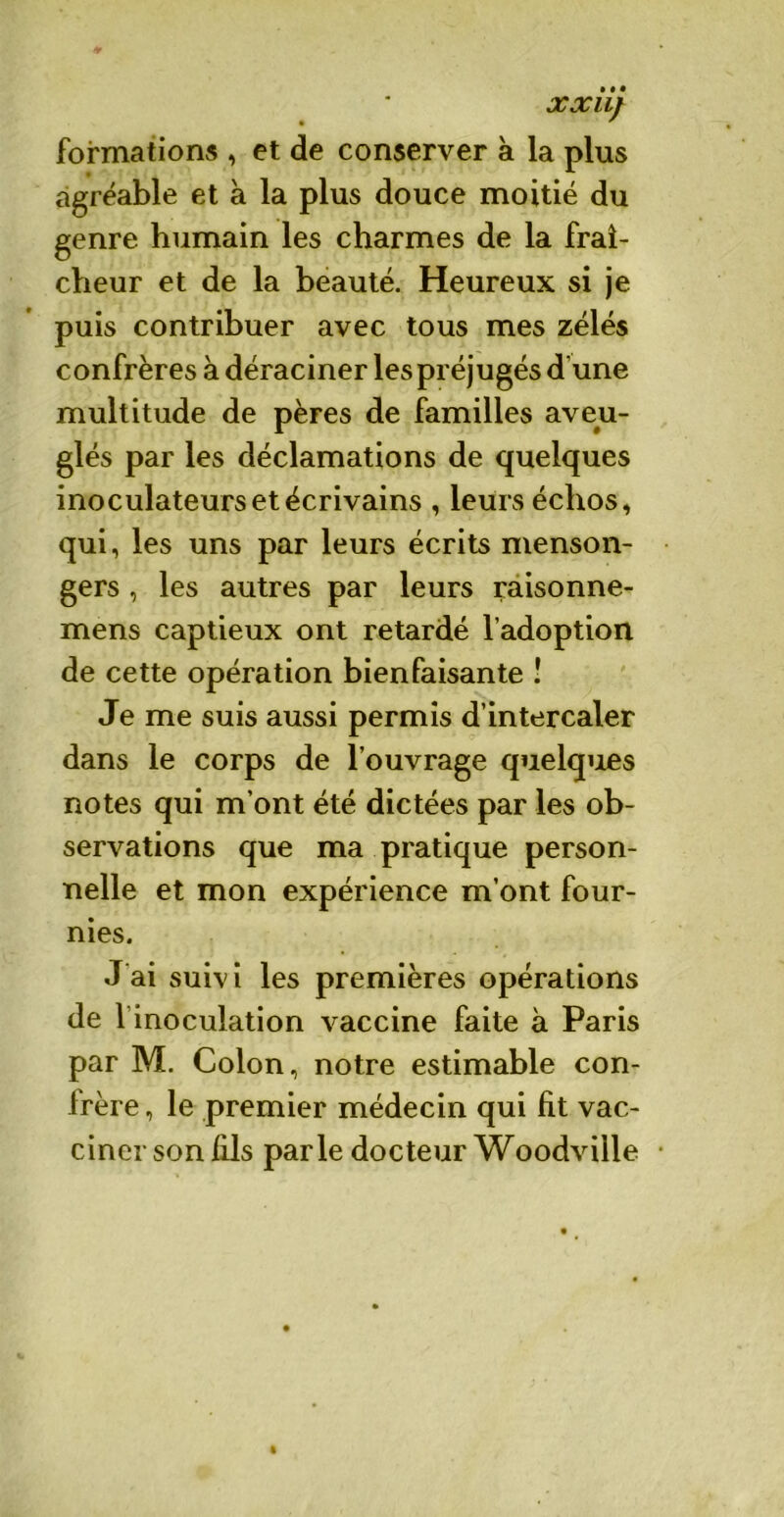 formations , et de conserver à la plus agréable et à la plus douce moitié du genre humain les charmes de la fraî- cheur et de la beauté. Heureux si je puis contribuer avec tous mes zélés confrères à déraciner les préjugés d’une multitude de pères de familles aveu- glés par les déclamations de quelques inoculateurs et écrivains , leurs échos, qui, les uns par leurs écrits menson- gers , les autres par leurs raisonne- mens captieux ont retardé l’adoption de cette opération bienfaisante ! Je me suis aussi permis d’intercaler dans le corps de l’ouvrage quelques notes qui m’ont été dictées par les ob- servations que ma pratique person- nelle et mon expérience m’ont four- nies. J ai suivi les premières opérations de 1 inoculation vaccine faite à Paris par M. Colon, notre estimable con- frère , le premier médecin qui fit vac- ciner son fils parle docteur Woodville