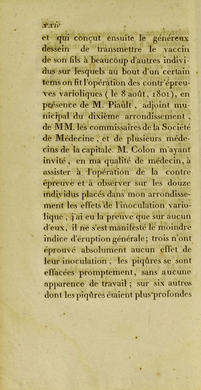 £xiv • • , et qui conçut ensuite le généreux dessein de transmettre le vaccin de son fds à beaucoup d'autres indivi- dus sur lesquels au bout d’un certain tems on fit l'opération des contr'épreu- ves varioliques ( le 8 août, 1801), en présence de M. Piaùlt , adjoint mu- nicipal du dixième arrondissement , de MM. les commissaires de la Société de Médecine , et de plusieurs méde- cins de la capitale. M. Colon m'ayant invité , en ma qualité de médecin, à assister à l’opération de la contre épreuve et à observer sur les douze individus placés dans mon arrondisse- ment les effets de l'inoculation vario- lique , j’ai eu la preuve que sur aucun d’eux, il ne s’est manifesté le moindre indice d’éruption générale; trois n’ont éprouvé absolument aucun effet de leur inoculation , les piqûres se sont effacées promptement, sans aucune apparence de travail ; sur six autrevs dont les piqûres étaient plus'profondes