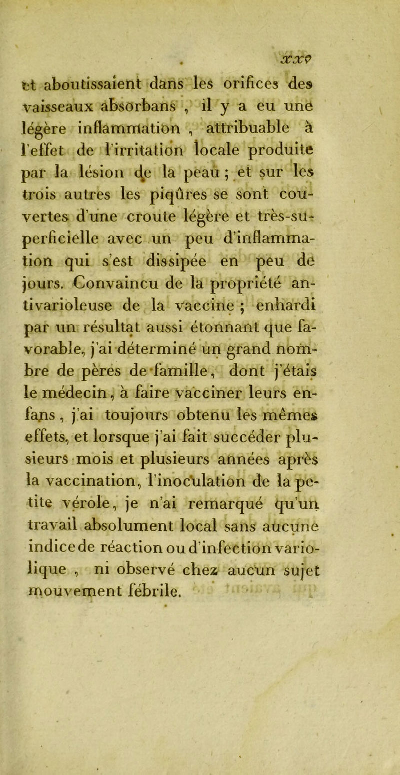 cexv et aboutissaient dans les orifices des vaisseaux absorbans , il y a eu une légère inflammation , attribuable à l’effet de lirritation locale produite par la lésion de la peau ; et sur les trois autres les piqûres se sont cou- vertes d’une croûte légère et très-sii- perficielle avec un peu d’inflamma- tion qui s’est dissipée en peu de jours. Convaincu de la propriété an- tivarioleuse de la vaccine ; enhardi par un résultat aussi étonnant que fa- vorable, j’ai déterminé un grand nom- bre de pères de famille, dont j’étais le médecin, à faire vacciner leurs en- fajis , j’ai toujours obtenu les mêmes effets, et lorsque j’ai fait succéder plu- sieurs mois et plusieurs années après la vaccination, l’inoculation de la pe- tite vérole, je n’ai remarqué qu’un travail absolument local sans aucune indice de réaction ou d’infection vario- lique , ni observé chez aucun sujet mouvement fébrile.