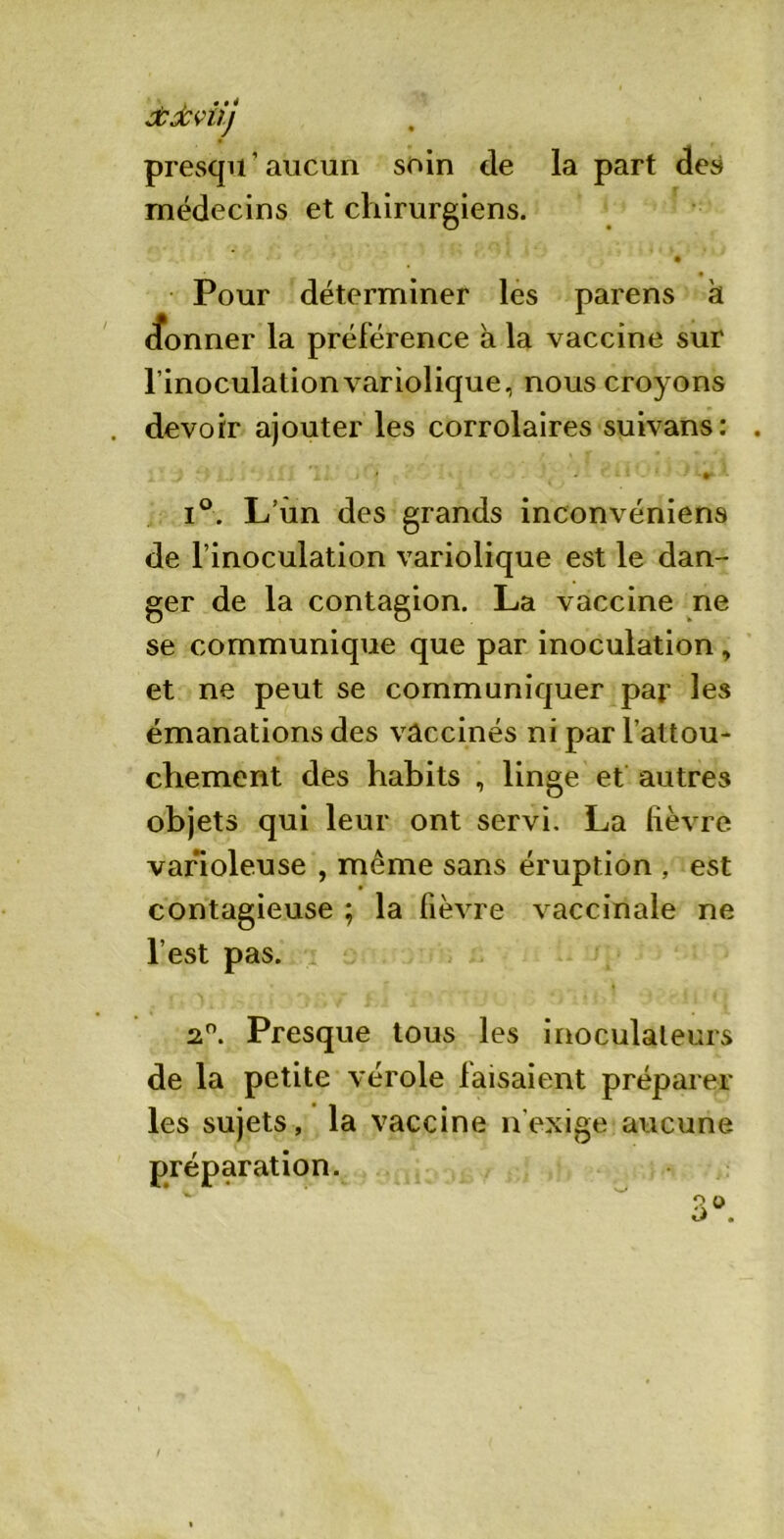 Àdcviij presqu ’ aucun soin de la part des médecins et chirurgiens. Pour déterminer les parens à cfonner la préférence à la vaccine sur l’inoculation variolique, nous croyons . devoir ajouter les corrolaires suivans: . i°. L’un des grands inconvéniens de l’inoculation variolique est le dan- ger de la contagion. La vaccine ne se communique que par inoculation, et ne peut se communiquer par les émanations des vaccinés ni par l’attou- chement des habits , linge et autres objets qui leur ont servi. La fièvre varioleuse , même sans éruption , est contagieuse ; la fièvre vaccinale ne l’est pas. 2°. Presque tous les inoculaleurs de la petite vérole faisaient préparer les sujets, la vaccine n'exige aucune préparation.
