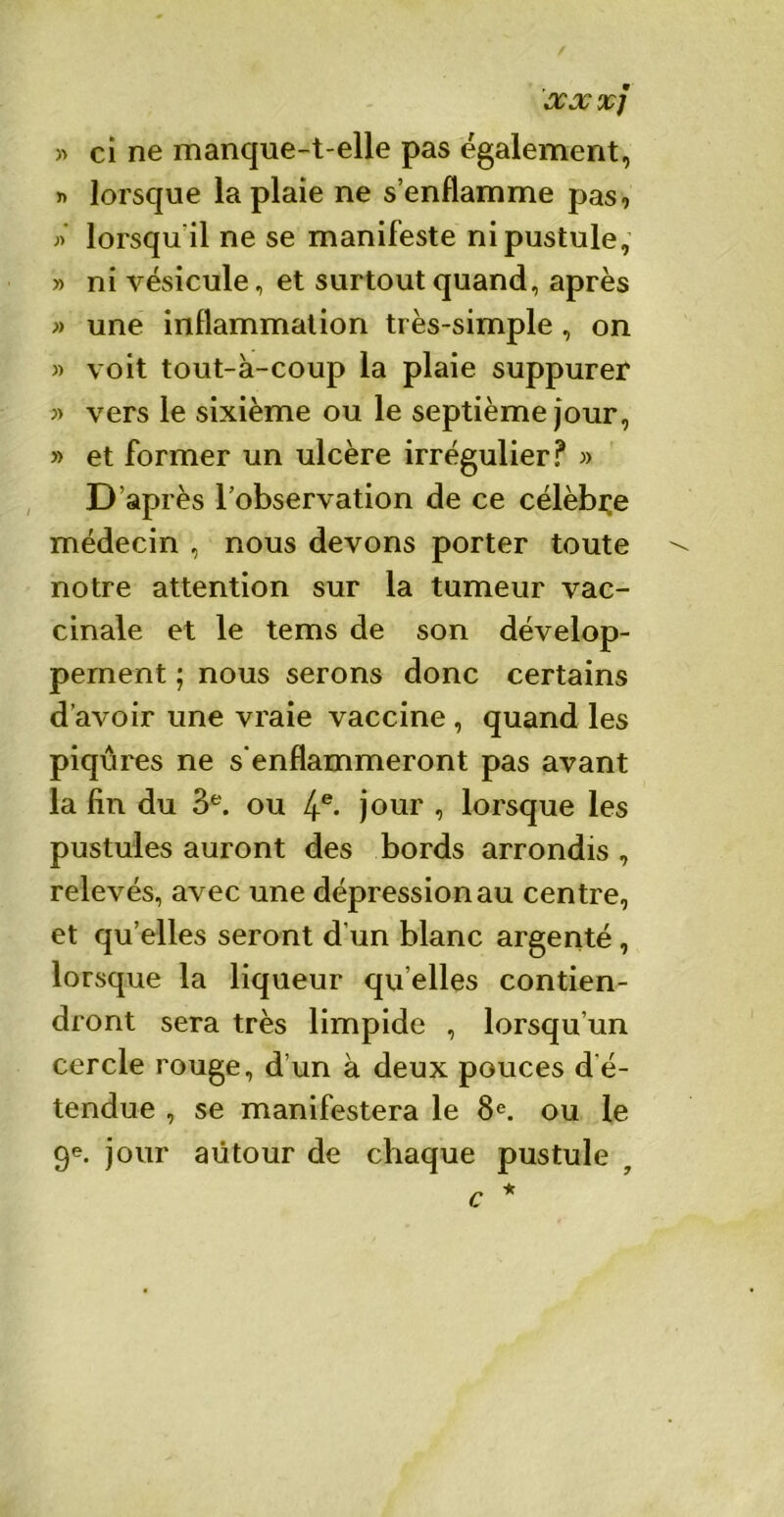 / XX XJ » ci ne manque-t-elle pas également, » lorsque la plaie ne s’enflamme pas, » lorsqu il ne se manifeste ni pustule, » ni vésicule, et surtout quand, après » une inflammation très-simple , on » voit tout-à-coup la plaie suppurer « vers le sixième ou le septième jour, » et former un ulcère irrégulier? » D’après l’observation de ce célèbre médecin , nous devons porter toute notre attention sur la tumeur vac- cinale et le tems de son dévelop- pement ; nous serons donc certains d'avoir une vraie vaccine , quand les piqûres ne s'enflammeront pas avant la fin du 3e. ou 4e- jour , lorsque les pustules auront des bords arrondis , relevés, avec une dépression au centre, et qu’elles seront d’un blanc argenté, lorsque la liqueur qu elles contien- dront sera très limpide , lorsqu’un cercle rouge, d’un à deux pouces d’é- tendue , se manifestera le 8e. ou le 9e. jour autour de chaque pustule