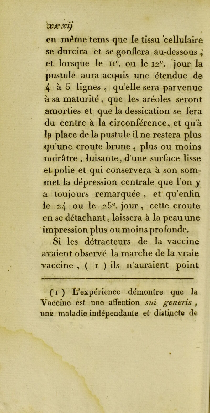 en même tems que le tissu cellulaire se durcira et se gonflera au-dessous , et lorsque le 11e. ou le 12e. jour la pustule aura acquis une étendue de 4 à 5 lignes , qu elle sera parvenue à sa maturité , que les aréoles seront amorties et que la dessication se fera du centre à la circonférence, et qu’à 1^ place de la pustule il ne restera plus qu’une croûte brune , plus ou moins noirâtre , luisante, d’une surface lisse et polie et qui conservera à son som- met la dépression centrale que l’on y a toujours remarquée , et qu’enfin le 24 ou le 2 5e. jour , cette croûte en se détachant, laissera à la peau une impression plus ou moins profonde. Si les détracteurs de la vaccine avaient observé la marche de la vraie vaccine , ( 1 ) ils n’auraient point ( 1 ) L’expérience démontre que la Vaccine est une affection sui generis , une maladie indépendante et distincte de
