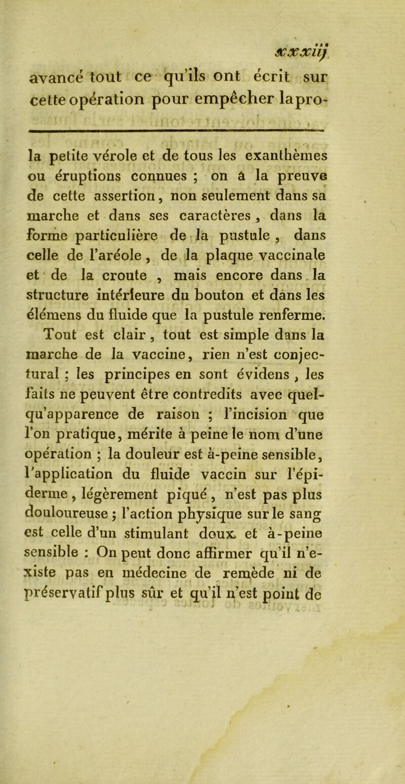 avancé tout ce qu’ils ont écrit sur cette opération pour empêcher lapro- la petite vérole et de tous les exanthèmes ou éruptions connues ; on à la preuve de cette assertion, non seulement dans sa marche et dans ses caractères , dans la forme particulière de la pustule , dans celle de l’aréole , de la plaque vaccinale et de la croûte , mais encore dans la structure intérieure du bouton et dans les élémens du fluide que la pustule renferme. Tout est clair , tout est simple dans la marche de la vaccine, rien n’est conjec- tural ; les principes en sont évidens , les faits ne peuvent être contredits avec quel- qu’apparence de raison ; l’incision que l’on pratique, mérite à peine le nom d’une opération ; la douleur est à-peine sensible, l’application du fluide vaccin sur l’épi- derme , légèrement piqué , n’est pas plus douloureuse $ l’action physique sur le sang est celle d’un stimulant doux, et à-peine sensible : On peut donc affirmer qu’il n’e- xiste pas en médecine de remède ni de préservatif plus sûr et qu’il n’est point de