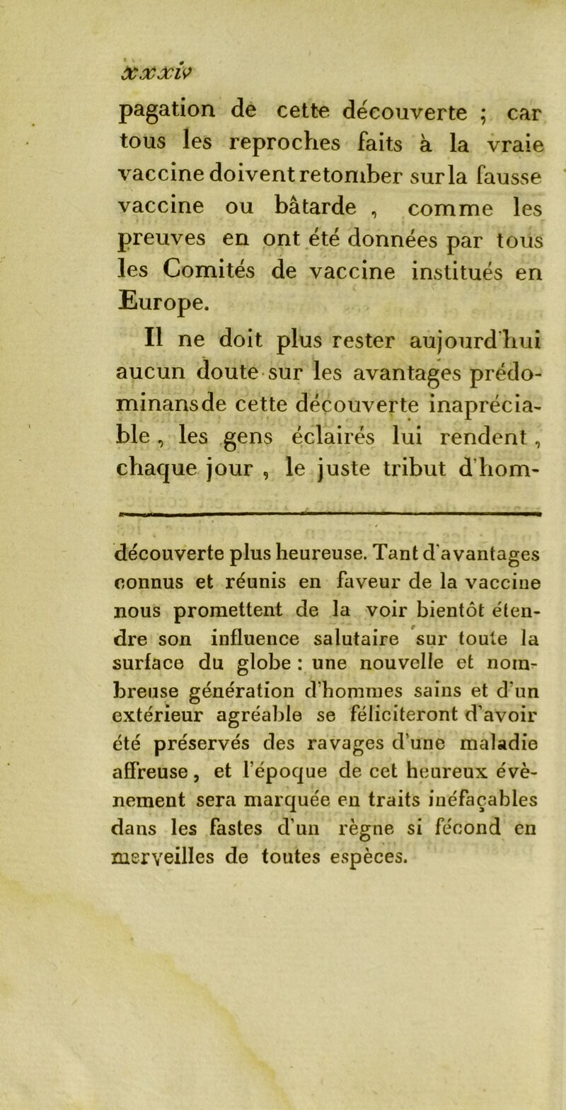 Xxôciv pagation de cette decouverte ; car tous les reproches faits à la vraie vaccine doivent retomber sur la fausse vaccine ou bâtarde , comme les preuves en ont été données par tous les Comités de vaccine institués en Europe. Il ne doit plus rester aujourd’hui aucun doute sur les avantages prédo- minansde cette découverte inaprécia- ble, les gens éclairés lui rendent, chaque jour , le juste tribut d’hom- découverte plus heureuse. Tant d'avantages connus et réunis en faveur de la vaccine nous promettent de la voir bientôt éten- dre son influence salutaire sur toute la surface du globe : une nouvelle et nom- breuse génération d’hommes sains et d'un extérieur agréable se féliciteront d’avoir été préservés des ravages d’une maladie affreuse, et l’époque de cet heureux évè- nement sera marquée en traits inéfaçables dans les fastes d’un règne si fécond en merveilles de toutes espèces.