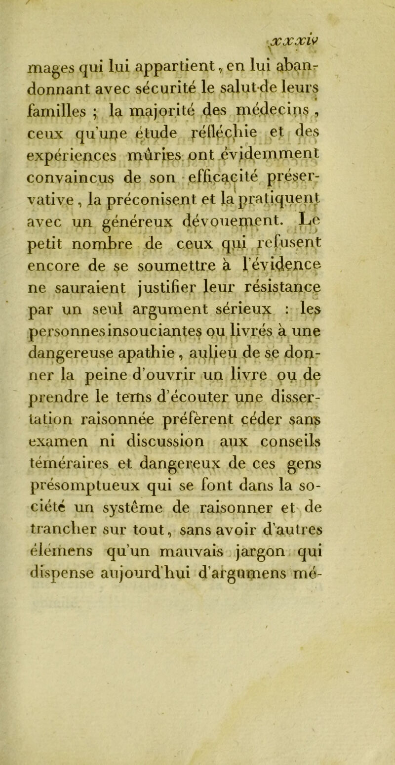 \ mages qui lui appartient, en lui abam donnant avec sécurité le salutde leurs * familles ; la majorité des médecins , ceux qu'une étude réfléchie et des expériences mûrjes ont évidemment convaincus de son efficacité préser- vative , la préconisent et fa pratiquent avec un généreux dévouement. Le petit nombre de ceux qui refusent encore de se soumettre à l’évidence ne sauraient justifier leur résistance par un seul argument sérieux : les personnes insouciantes ou livrés à une dangereuse apathie , arilieu de se don- ner la peine d’ouvrir un livre ou de prendre le tems d’écouter une disser- tation raisonnée préfèrent céder sans examen ni discussion aux conseils téméraires et dangereux de ces gens présomptueux qui se font dans la so- ciété un système de raisonner et de trancher sur tout, sans avoir d’autres élémens qu’un mauvais jargon qui dispense aujourd’hui d’argumens mé-