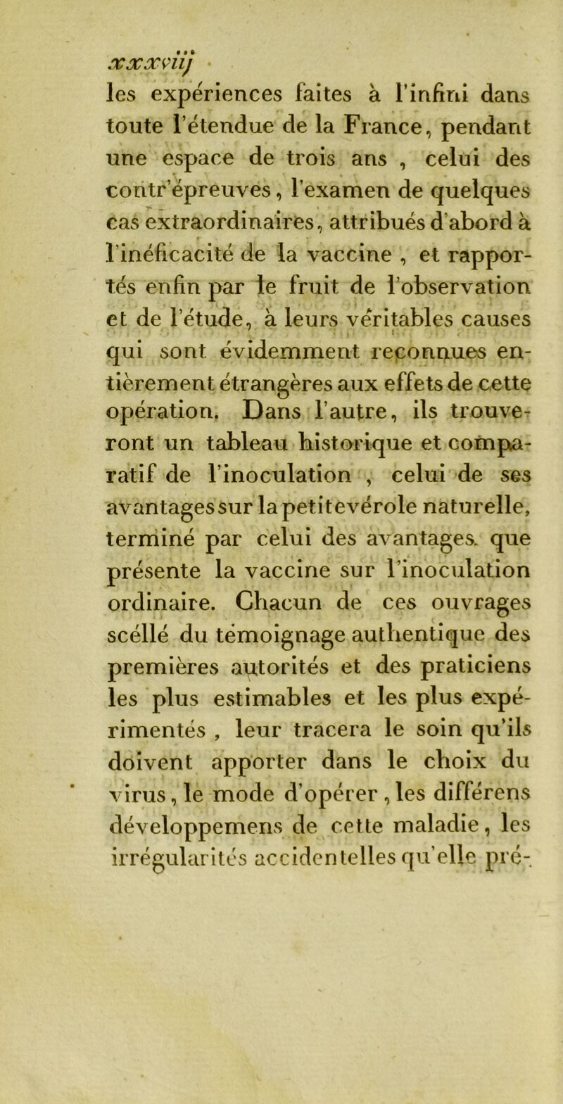 xxx mj les expériences faites à l’infini dans toute l’étendue de la Fiance, pendant une espace de trois ans , celui des contr épreuves, l’examen de quelques cas extraordinaires, attribués d abord à l’inéficacité de la vaccine , et rappor- tés enfin par le fruit de l’observation et de l’étude, à leurs véritables causes .s qui sont évidemment reconnues en- tièrement étrangères aux effets de cette opération. Dans l’autre, ils trouve- ront un tableau historique et compa- ratif de l’inoculation , celui de ses avantages sur lapetitevérole naturelle, terminé par celui des avantages, que présente la vaccine sur l’inoculation ordinaire. Chacun de ces ouvrages scéllé du témoignage authentique des premières autorités et des praticiens les plus estimables et les plus expé- rimentés , leur tracera le soin qu’ils doivent apporter dans le choix du virus, le mode d’opérer ,les différens développemens de cette maladie, les irrégularités accidentelles qu'elle pré-