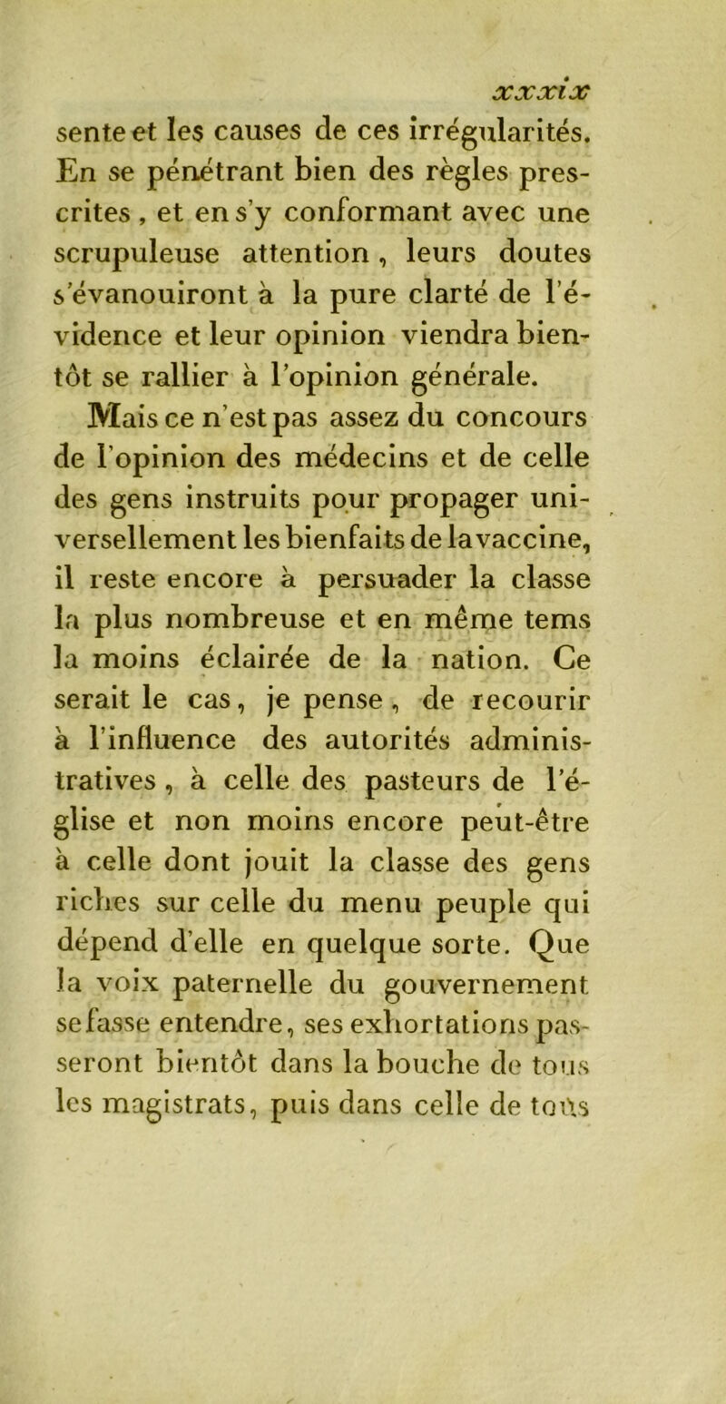 X3Cxi JC sente et les causes de ces irrégularités. En se pénétrant bien des règles pres- crites , et en s’y conformant avec une scrupuleuse attention, leurs doutes s’évanouiront à la pure clarté de l’é- vidence et leur opinion viendra bien- tôt se rallier à l’opinion générale. Mais ce n’est pas assez du concours de l’opinion des médecins et de celle des gens instruits pour propager uni- versellement les bienfaits de la vaccine, il reste encore à persuader la classe la plus nombreuse et en même tems la moins éclairée de la nation. Ce serait le cas, je pense, de recourir à l’influence des autorités adminis- tratives , à celle des pasteurs de l’é- glise et non moins encore peut-être à celle dont jouit la classe des gens riches sur celle du menu peuple qui dépend d’elle en quelque sorte. Que la voix paternelle du gouvernement sefasse entendre, ses exhortations pas- seront bientôt dans la bouche de tous les magistrats, puis dans celle de toits