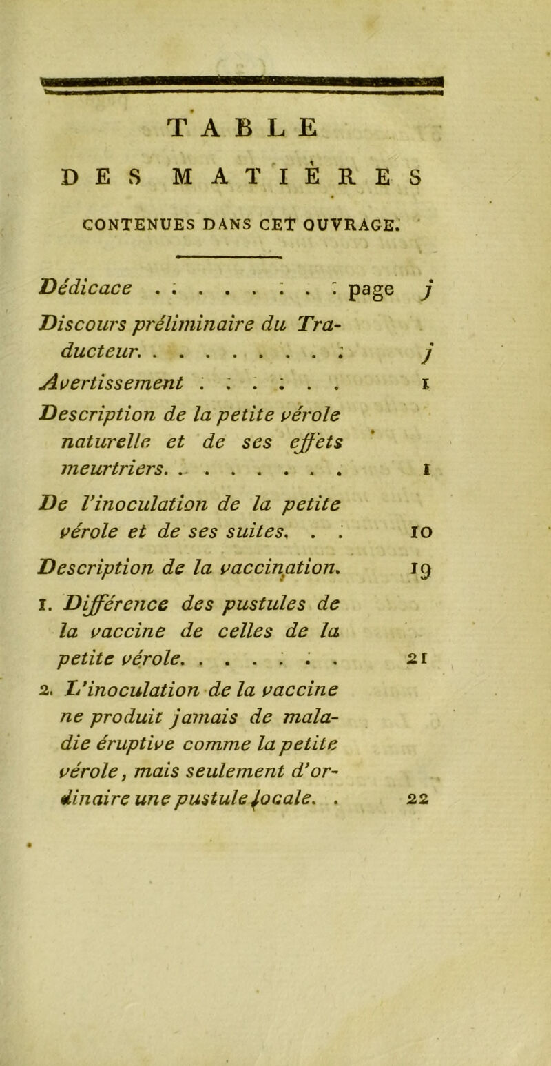 TA BLE DES MATIERES CONTENUES DANS CET OUVRAGE. Dédicace page j Discours préliminaire du Tra- ducteur. ; j Avertissement ...;.. i Description de la petite vérole naturelle et de ses effets meurtriers I De Vinoculation de la petite vérole et de ses suites, . .' io Description de la vaccination. 19 1. Différence des pustules de la vaccine de celles de la petite vérole. ...... 21 2, 1/inoculation de la vaccine ne produit jamais de mala- die éruptive comme la petite vérole, mais seulement d’or- dinaire une pustule focale. . 22