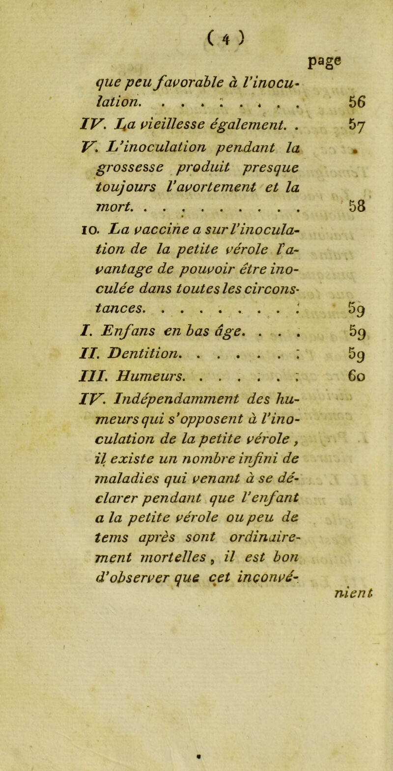 page que peu favorable à l’inocu- lation. . . . : . * , 56 IV. fa vieillesse également. . 57 V. L’inoculation pendant la • grossesse produit presque toujours l’avortement et la mort 58 10. La vaccine a sur l’inocula- tion de la petite vérole l'a- vantage de pouvoir être ino- culée dans toutes les circons• tances 59 I. Enfans en bas âge. . . . 59 II. Dentition ; 59 III. Humeurs ; 60 IV. Indépendamment des hu- meurs qui s’opposent à l’ino- culation de la petite vérole, il existe un nombre infini de maladies qui venant à se dé- clarer pendant que l’enfant a la petite vérole ou peu de teins après sont ordinaire- ment mortelles , il est bon d’observer que cet inconvé- nient m