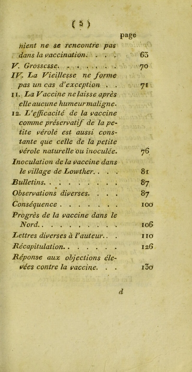 page nient ne se rencontre pas dans la vaccination. ... 65 V. Grossesse. ....... 70 IV. La Vieillesse ne forme pas un cas d’exception . . 71 I r. La Vaccine ne laisse après elle aucune humeur maligne. 12. L‘efficacité de la vaccine comme préservatif de la pe- tite vérole est aussi cons- tante que celle de la petite vérole naturelle ou inoculée. 76 Inoculation de la vaccine dans le village de Lowther. ... 8 r Bulletins. ........ 87 Observations diverses. ... 87 Conséquence 10a Progrès de la vaccine dans le Nord 106 Lettres diverses à Vauteur.. . no Récapitulation 126 Réponse aux objections éle- vées contre la vaccine. . . i3a d