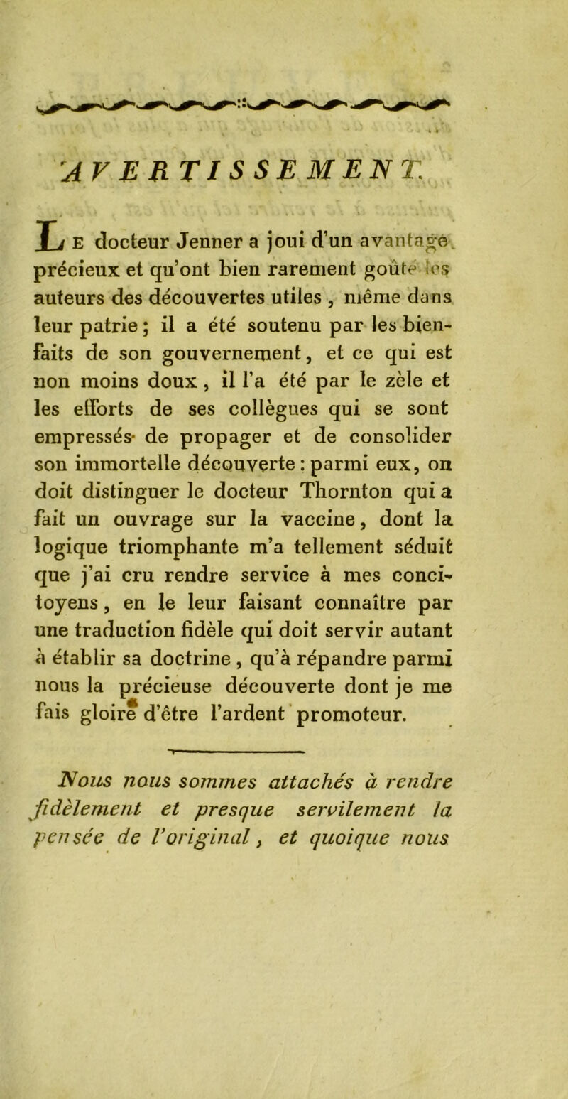 AVERTISSEMENT\ Ti E docteur Jenner a joui d’un avantagé précieux et qu’ont bien rarement goûte 'es auteurs des découvertes utiles , même dans leur patrie ; il a été soutenu par les bien- faits de son gouvernement, et ce qui est non moins doux, il l’a été par le zèle et les efforts de ses collègues qui se sont empressés- de propager et de consolider son immortelle découverte : parmi eux, on doit distinguer le docteur Thornton qui a fait un ouvrage sur la vaccine, dont la logique triomphante m’a tellement séduit que j’ai cru rendre service à mes conci- toyens , en le leur faisant connaître par une traduction fidèle qui doit servir autant à établir sa doctrine , qu’à répandre parmi nous la précieuse découverte dont je me fais gloire d’être l’ardent promoteur. Nous nous sommes attachés à rendre fidèlement et presque servilement la pensée de l’original, et quoique nous