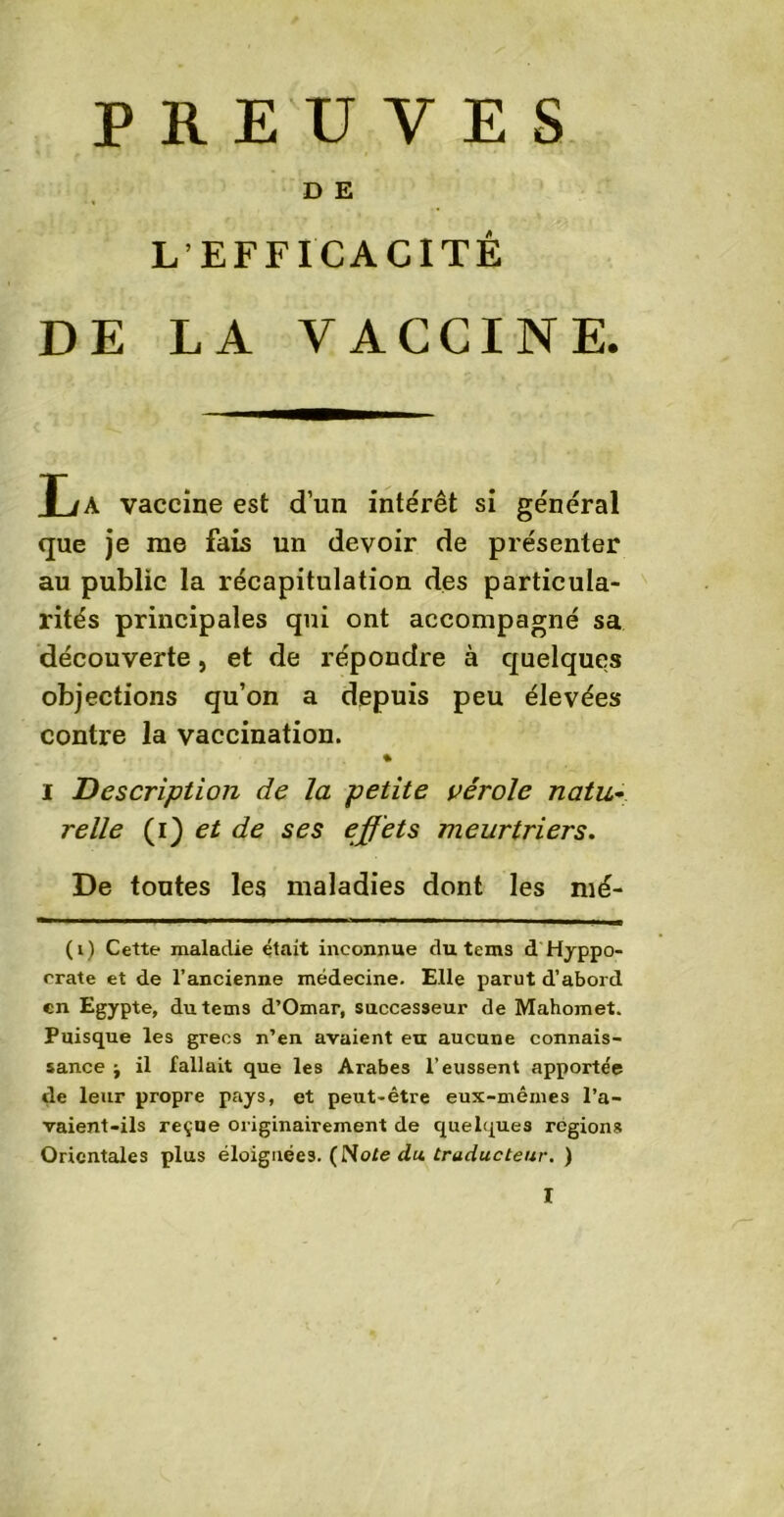 PREUVES D E L’EFFICACITÉ DE LA VACCINE. T,A vaccine est d’un intérêt si général que je me fais un devoir de présenter au public la récapitulation des particula- rités principales qui ont accompagné sa découverte, et de répondre à quelques objections qu’on a depuis peu élevées contre la vaccination. % i Description de la petite vérole natu~ relie (i) et de ses effets meurtriers. De toutes les maladies dont les mé- (i) Cette maladie était inconnue du tems d Hippo- crate et de l’ancienne médecine. Elle parut d’abord en Egypte, du tems d’Omar, successeur de Mahomet. Puisque les grecs n’en avaient eu aucune connais- sance j il fallait que les Arabes l’eussent apportée de leur propre pays, et peut-être eux-mêmes l’a- vaient-ils reçue originairement de quelques régions Orientales plus éloignées. (Note du. traducteur. )
