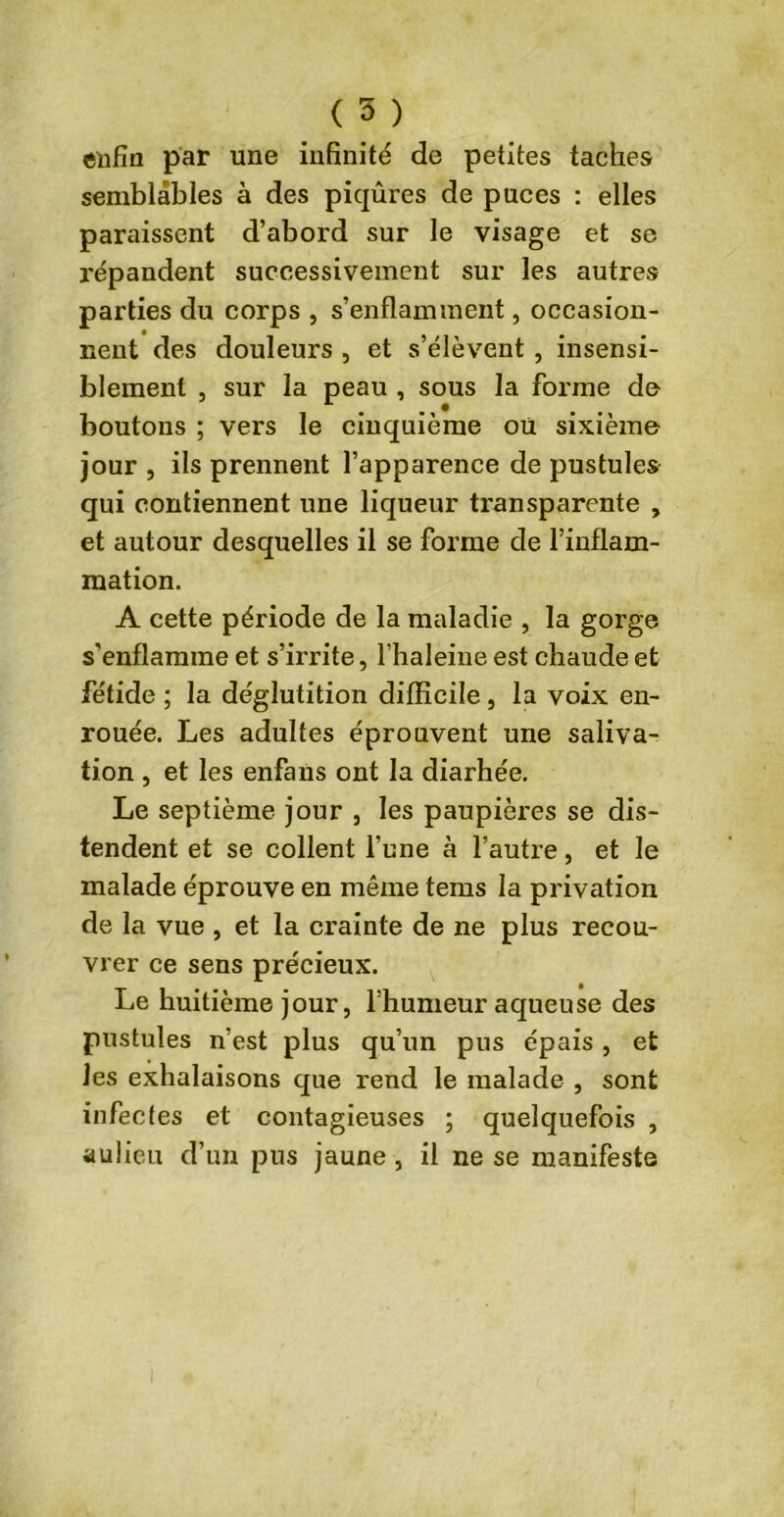 enfin par une infinité de petites taches semblables à des piqûres de puces : elles paraissent d’abord sur le visage et se répandent successivement sur les autres parties du corps , s’enflamment, occasion- nent des douleurs , et s’élèvent , insensi- blement , sur la peau , sous la forme do boutons ; vers le cinquième où sixième jour , ils prennent l’apparence de pustules qui contiennent une liqueur transparente , et autour desquelles il se forme de l’inflam- mation. A cette période de la maladie , la gorge s'enflamme et s’irrite, l’haleine est chaude et fétide ; la déglutition difficile, la voix en- rouée. Les adultes éprouvent une saliva- tion j et les enfans ont la diarhée. Le septième jour , les paupières se dis- tendent et se collent l’une à l’autre, et le malade éprouve en même tems la privation de la vue , et la crainte de ne plus recou- vrer ce sens précieux. Le huitième jour, l’humeur aqueuse des pustules n’est plus qu’un pus épais , et les exhalaisons que rend le malade , sont infectes et contagieuses ; quelquefois , aulieu d’un pus jaune, il ne se manifeste