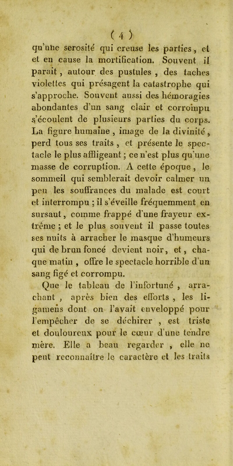 qu’ülie sérosité qui creuse les parties , et et en cause la mortification. Souvent il parait , autour des pustules , des taches violettes qui présagent la catastrophe qui s’approche. Souvent aussi des hémoragies abondantes d’un sang clair et corrompu s’écoulent de plusieurs parties du corps. La figure humaine , image de la divinité , perd tous ses traits , et présente le spec- tacle le plus affligeant ; ce n’est plus qu’une masse de corruption. A cette époque , le sommeil qui semblerait devoir calmer un peu les souffrances du malade est court et interrompu ; il s’éveille fréquemment en sursaut, comme frappé d’une frayeur ex- trême ; et le plus souvent il passe toutes ses nuits à arracher le masque d’humeurs qui de brun foncé devient noir, et, cha- que matin , offre le spectacle horrible d'un sang figé et corrompu. Que le tableau de l’infortuné , arra- chant , après bien des efforts , les li- gamens dont on l’avait enveloppé pour l’empêcher de se déchirer , est triste et douloureux pour le cœur d’une tendre mère. Elle a beau regarder , elle ne peut reconnaître le caractère et les traits