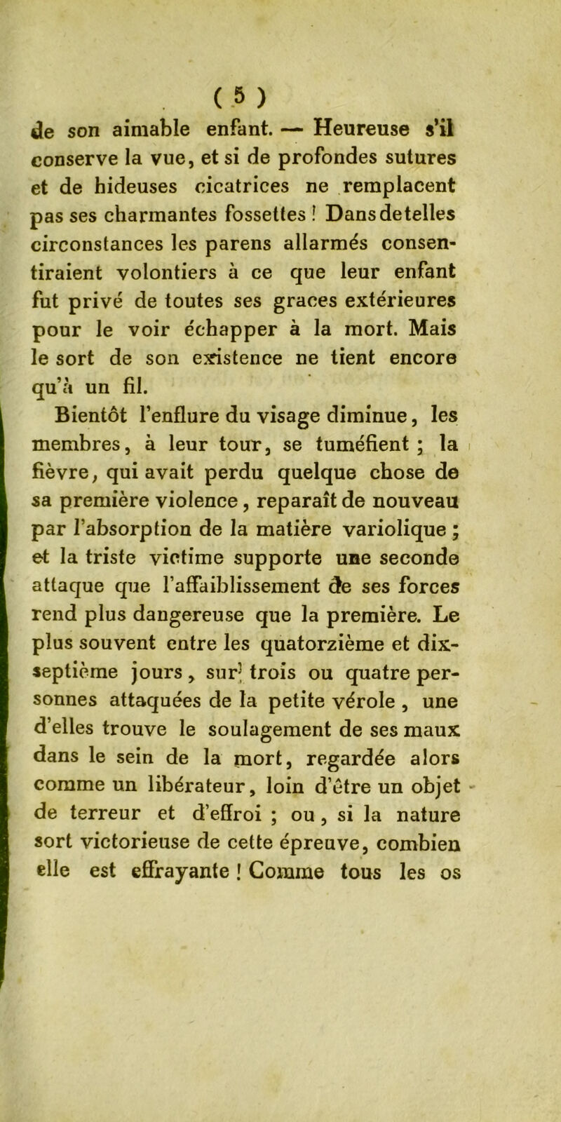 de son aimable enfant. — Heureuse s’il conserve la vue, et si de profondes sutures et de hideuses cicatrices ne remplacent pas ses charmantes fossettes î Dansdetelles circonstances les parens allarmés consen- tiraient volontiers à ce que leur enfant fut privé de toutes ses grâces extérieures pour le voir échapper à la mort. Mais le sort de son existence ne tient encore qu’à un fil. Bientôt l’enflure du visage diminue, les membres, à leur tour, se tuméfient; la fièvre, qui avait perdu quelque chose de sa première violence, reparaît de nouveau par l’absorption de la matière variolique ; et la triste victime supporte une seconde attaque que l’affaiblissement de ses forces rend plus dangereuse que la première. Le plus souvent entre les quatorzième et dix- septième jours , sur trois ou quatre per- sonnes attaquées de la petite vérole , une d’elles trouve le soulagement de ses maux dans le sein de la mort, regardée alors comme un libérateur, loin d’être un objet de terreur et d’effroi ; ou , si la nature sort victorieuse de cette épreuve, combien elle est effrayante ! Gomme tous les os