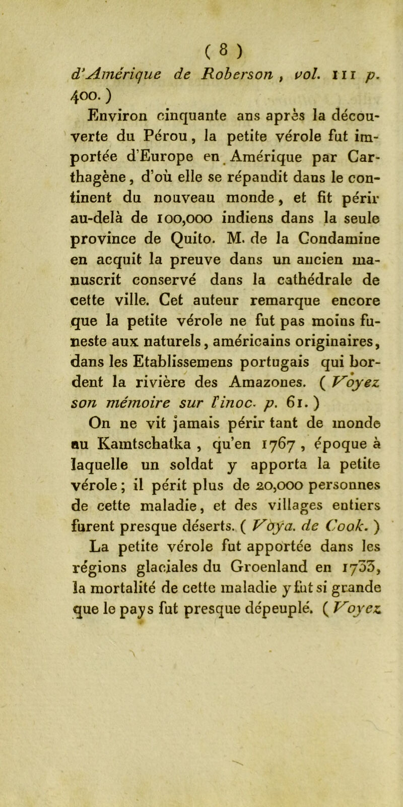 d'Amérique de Roberson , vol. III p. 400. ) Environ cinquante ans après la décou- verte du Pérou, la petite vérole fut im- portée d’Europe en Amérique par Car- thagène, d’où elle se répaudit dans le con- tinent du nouveau monde, et fit périr au-delà de 100,000 indiens dans la seule province de Quito. M. de la Gondamine en acquit la preuve dans un ancien ma- nuscrit conservé dans la cathédrale de cette ville. Cet auteur remarque encore que la petite vérole ne fut pas moins fu- neste aux naturels, américains originaires, dans les Etablissemens portugais qui bor- dent la rivière des Amazones. ( Voyez son mémoire sur ïinoc. p. 61. ) On ne vit jamais périr tant de monde au Kamtschatka , qu’en 1767 , époque à laquelle un soldat y apporta la petite vérole ; il périt plus de 20,000 personnes de cette maladie, et des villages entiers furent presque déserts. ( Vàya. de Cook. ) La petite vérole fut apportée dans les régions glaciales du Groenland en 1703, la mortalité de cette maladie y fut si grande que le pays fut presque dépeuplé. ( Voyez.