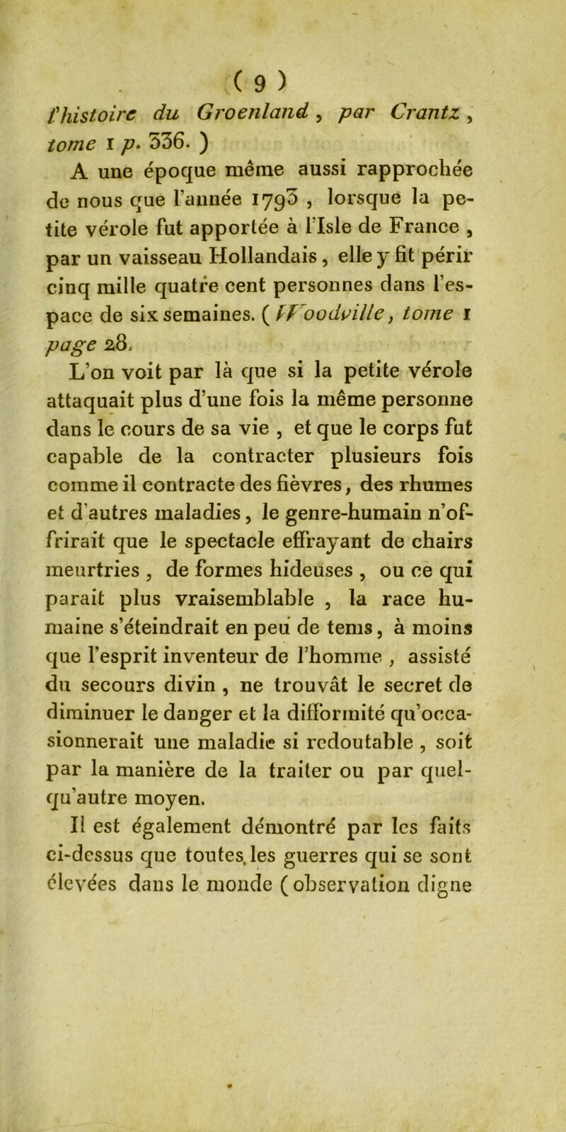 l'histoire du Groenland, par Crantz, tome i p. 536. ) A une époque même aussi rapprochée de nous que l’année 1790 , lorsque la pe- tite vérole fut apportée à l'Isle de France , par un vaisseau Hollandais, elle y fit périr cinq mille quatre cent personnes dans l’es- pace de six semaines. ( IVoodville, tome 1 page 28. L’on voit par là que si la petite vérole attaquait plus d’une fois la même personne dans le cours de sa vie , et que le corps fut capable de la contracter plusieurs fois comme il contracte des fièvres, des rhumes et d'autres maladies, le genre-humain n’of- frirait que le spectacle effrayant de chairs meurtries , de formes hideuses , ou ce qui parait plus vraisemblable , la race hu- maine s’éteindrait en peu de tems, à moins que l’esprit inventeur de l’homme , assisté du secours divin , ne trouvât le secret de diminuer le danger et la difformité qu’occa- sionnerait une maladie si redoutable , soit par la manière de la traiter ou par quel- qu’autre moyen. Il est également démontré par les faits ci-dessus que toutes,les guerres qui se sont élevées dans le monde (observation digne