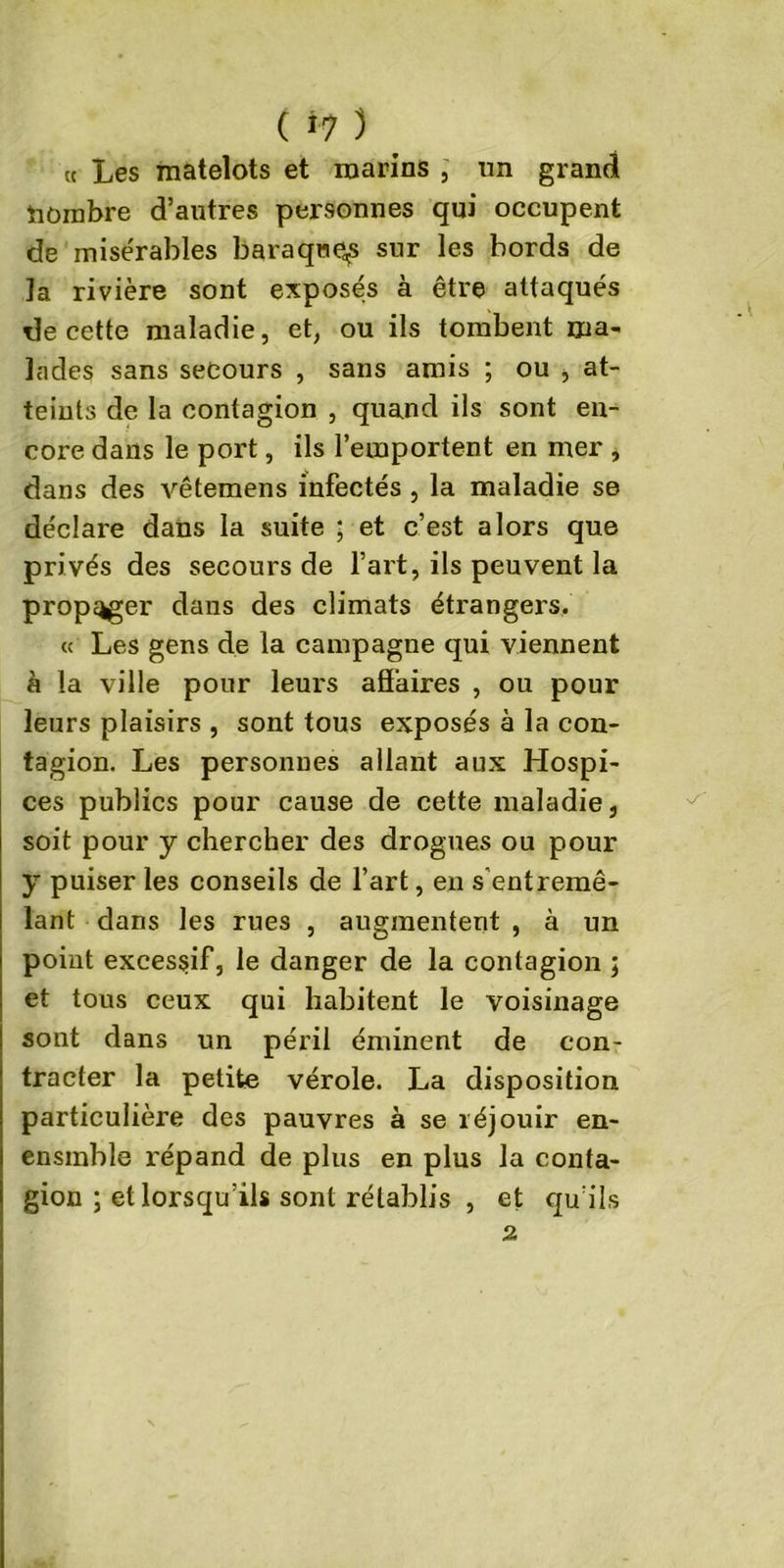 « Les matelots et marins , un grand nombre d’autres personnes qui occupent de misérables baraque^ sur les bords de la rivière sont exposés à être attaqués de cette maladie, et, ou ils tombent ma- lades sans secours , sans amis ; ou , at- teints de la contagion , quand ils sont en- core dans le port, ils l’emportent en mer , dans des vêtemens infectés , la maladie se déclare dans la suite ; et c’est alors que privés des secours de l’art, ils peuvent la propager dans des climats étrangers. « Les gens de la campagne qui viennent à la ville pour leurs aSaires , ou pour leurs plaisirs , sont tous exposés à la con- tagion. Les personnes allant aux Hospi- ces publics pour cause de cette maladie, soit pour y chercher des drogues ou pour y puiser les conseils de l’art, en s entremê- lant dans les rues , augmentent , à un point excessif, le danger de la contagion ; et tous ceux qui habitent le voisinage sont dans un péril éminent de con- tracter la petite vérole. La disposition particulière des pauvres à se réjouir en- ensmble répand de plus en plus la conta- gion ; et lorsqu’ils sont rétablis , et qu’ils 2